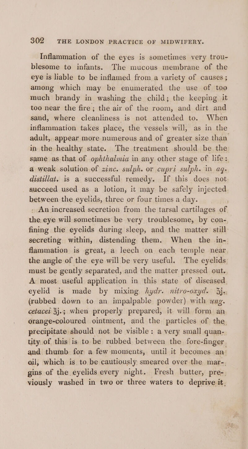 Inflammation of the eyes is sometimes very trou- blesome to infants. The mucous membrane of the eye is liable to be inflamed from a variety of causes ; among which may be enumerated the use of too much brandy in washing the child; the keeping it too near the fire; the air of the room, and dirt and sand, where cleanliness is not attended to. When inflammation takes place, the vessels will, as in the adult, appear more numerous and of greater size than. in the healthy state. The treatment should be the same as that of ophthalmia in any other stage of life :. a weak solution of zenc. sulph. or cupri sulph. in aq. distaliat. is a successful remedy. If this does not succeed used as a lotion, it may be safely injected between the eyelids, three or four times a day. . . An increased secretion from the tarsal cartilages of the. eye will sometimes be very troublesome, by con-, fining the eyelids during sleep, and the matter still: secreting within, distending them. When the in- flammation is great, a leech on each temple near, the angle of the eye will be very useful. The eyelids must be gently separated, and the matter pressed out., A most: useful application in this state of diseased, eyelid is made by mixing hydr. nitro-oxyd. 3j;: (rubbed down to an impalpable powder) with ung. cetacez 3j.; when properly prepared, it. will form an orange-coloured ointment, and the particles of the. precipitate should not. be visible: a very small quan-. tity of this is to be rubbed between the fore-finger. and thumb. for a few moments, until it becomes an oil, which is. to be cautiously smeared over the mar-. gins of the eyelids every night. Fresh butter, pre-. viously washed in two or three waters to deprive it,