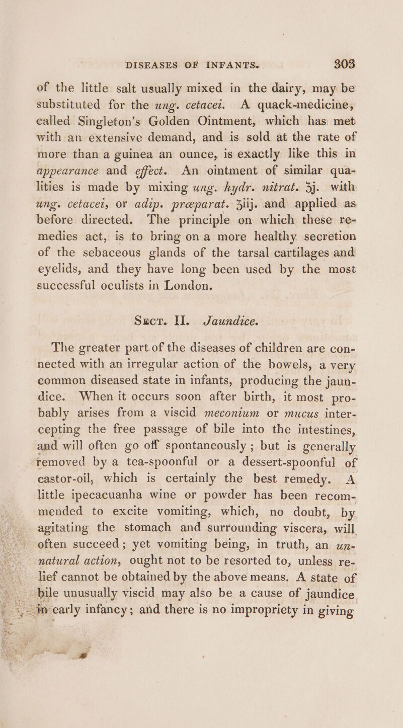 of the little salt usually mixed in the dairy, may be substituted for the ung. cetacet. A quack-medicine, called Singleton’s Golden Ointment, which has. met with an extensive demand, and is sold at the rate of more than a guinea an ounce, is exactly like this in appearance and effect. An ointment of similar qua- lities is made by mixing ung. hydr. nitrat. 3j. with ung. cetacel, or adip. preparat. ij. and applied as before directed. The principle on which these re- medies act, is to bring ona more healthy secretion of the sebaceous glands of the tarsal cartilages and eyelids, and they have long been used by the most successful oculists in London. Sect. II. Jaundice. The greater part of the diseases of children are con- nected with an irregular action of the bowels, a very common diseased state in infants, producing the jaun- dice. When it occurs soon after birth, it most pro- bably arises from a viscid meconium or mucus inter- cepting the free passage of bile into the intestines, and will often go off spontaneously ; but is generally removed by a ieaeeouell or a dessert-spoonful of eastor-oil, which is certainly the best remedy. A little ipecacuanha wine or powder has been recom- mended to excite vomiting, which, no doubt, by. agitating the stomach and surrounding viscera, will often succeed; yet vomiting being, in truth, an un- natural action, ought not to be resorted to, unless re- lief cannot be obtained by the above means, A state of in early infancy ; and there is no impropriety in giving Sine a