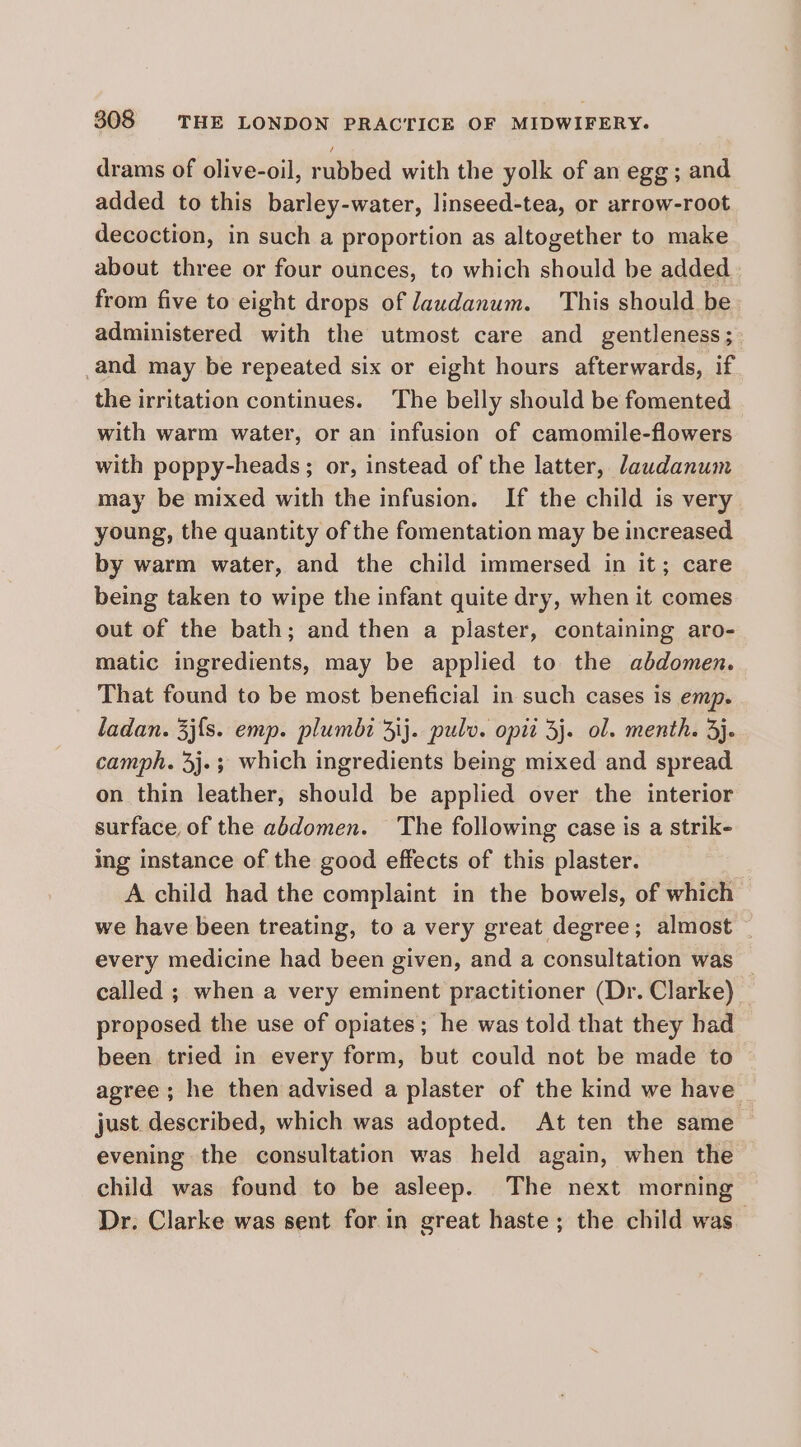 drams of olive-oil, rubbed with the yolk of an egg; and added to this barley-water, linseed-tea, or arrow-root decoction, in such a proportion as altogether to make about three or four ounces, to which should be added from five to eight drops of laudanum. This should be administered with the utmost care and gentleness; and may be repeated six or eight hours afterwards, if the irritation continues. The belly should be fomented with warm water, or an infusion of camomile-flowers with poppy-heads; or, instead of the latter, Jawdanum may be mixed with the infusion. If the child is very young, the quantity of the fomentation may be increased by warm water, and the child immersed in it; care being taken to wipe the infant quite dry, when it comes out of the bath; and then a plaster, containing aro- matic ingredients, may be applied to the abdomen. That found to be most beneficial in such cases is emp. ladan. 3j{s. emp. plumbi ij. pulv. opit 3j. ol. menth. 3}. camph. 3j.; which ingredients being mixed and spread on thin leather, should be applied over the interior surface of the abdomen. The following case is a strik- ing instance of the good effects of this plaster. A child had the complaint in the bowels, of which we have been treating, to a very great degree; almost — every medicine had been given, and a consultation was _ called ; when a very eminent practitioner (Dr. Clarke) proposed the use of opiates; he was told that they had been tried in every form, but could not be made to agree ; he then advised a plaster of the kind we have just described, which was adopted. At ten the same — evening the consultation was held again, when the child was found to be asleep. The next morning Dr. Clarke was sent for in great haste ; the child was_