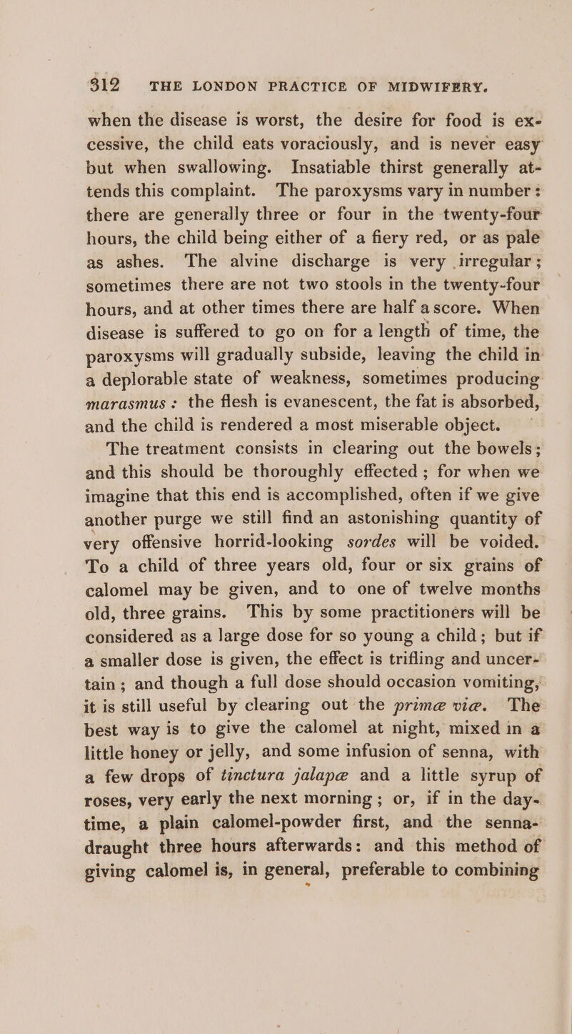 when the disease is worst, the desire for food is ex- cessive, the child eats voraciously, and is never easy but when swallowing. Insatiable thirst generally at- tends this complaint. The paroxysms vary in number ¢ there are generally three or four in the twenty-four hours, the child being either of a fiery red, or as pale as ashes. The alvine discharge is very irregular ; sometimes there are not two stools in the twenty-four hours, and at other times there are half ascore. When disease is suffered to go on for a length of time, the paroxysms will gradually subside, leaving the child in a deplorable state of weakness, sometimes producing marasmus : the flesh is evanescent, the fat is absorbed, and the child is rendered a most miserable object. The treatment consists in clearing out the bowels; and this should be thoroughly effected ; for when we imagine that this end is accomplished, often if we give another purge we still find an astonishing quantity of very offensive horrid-looking sordes will be voided. To a child of three years old, four or six grains of calomel may be given, and to one of twelve months old, three grains. This by some practitioners will be considered as a large dose for so young a child; but if a smaller dose is given, the effect is trifling and uncer- tain; and though a full dose should occasion vomiting, it is still useful by clearing out the prime vie. The best way is to give the calomel at night, mixed in a little honey or jelly, and some infusion of senna, with a few drops of tinctura jalap@ and a little syrup of roses, very early the next morning ; or, if in the day- time, a plain calomel-powder first, and the senna- draught three hours afterwards: and this method of giving calomel is, in general, preferable to combining