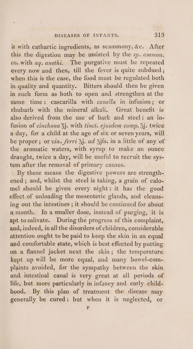 it with cathartic ingredients, as scammony,&amp;c. After this the digestion may be assisted by the sp. ammon. co. with ag. anethi. The purgative must be repeated every now and then, till the fever is quite subdued ; when this is the case, the food must be regulated both in quality and quantity. Bitters should then be given in such form as both to open and strengthen at the same time: cascarilla with cane/la in infusion; or rhubarb with the mineral alkali. Great benefit is also derived from the use of bark and steel: an in- fusion of cinchona 3}. with tinct. ejusdem comp. 3}. twice a day, for a child at the age of six or seven years, will be proper ; or vin. ferri 3j. ad 4j{s. in a little of any of the aromatic waters, with syrup to make an ounce draught, twice a day, will be useful to recruit the sys- tem after the removal of primary causes. _ By these means the digestive powers are strength- ened ; and, whilst the steel is taking, a grain of calo- mel should be given every night: it has the good effect of unloading the mesenteric glands, and cleans- ing out the intestines ; it should be continued for about amonth. Ina smaller dose, instead of purging, it is apt tosalivate. During the progress of this complaint, and, indeed, inallthe disorders of children, considerable attention ought to be paid to keep the skin in an equal and comfortable state, which is best effected by putting on a flannel jacket next the skin; the temperature kept up will be more equal, and many bowel-com- plaints avoided, for the sympathy between the skin and intestinal canal is very great at all periods of life, but more particularly in infancy and. early child- hood. By this plan of treatment the disease may generally be cured: but when it is neglected, or P