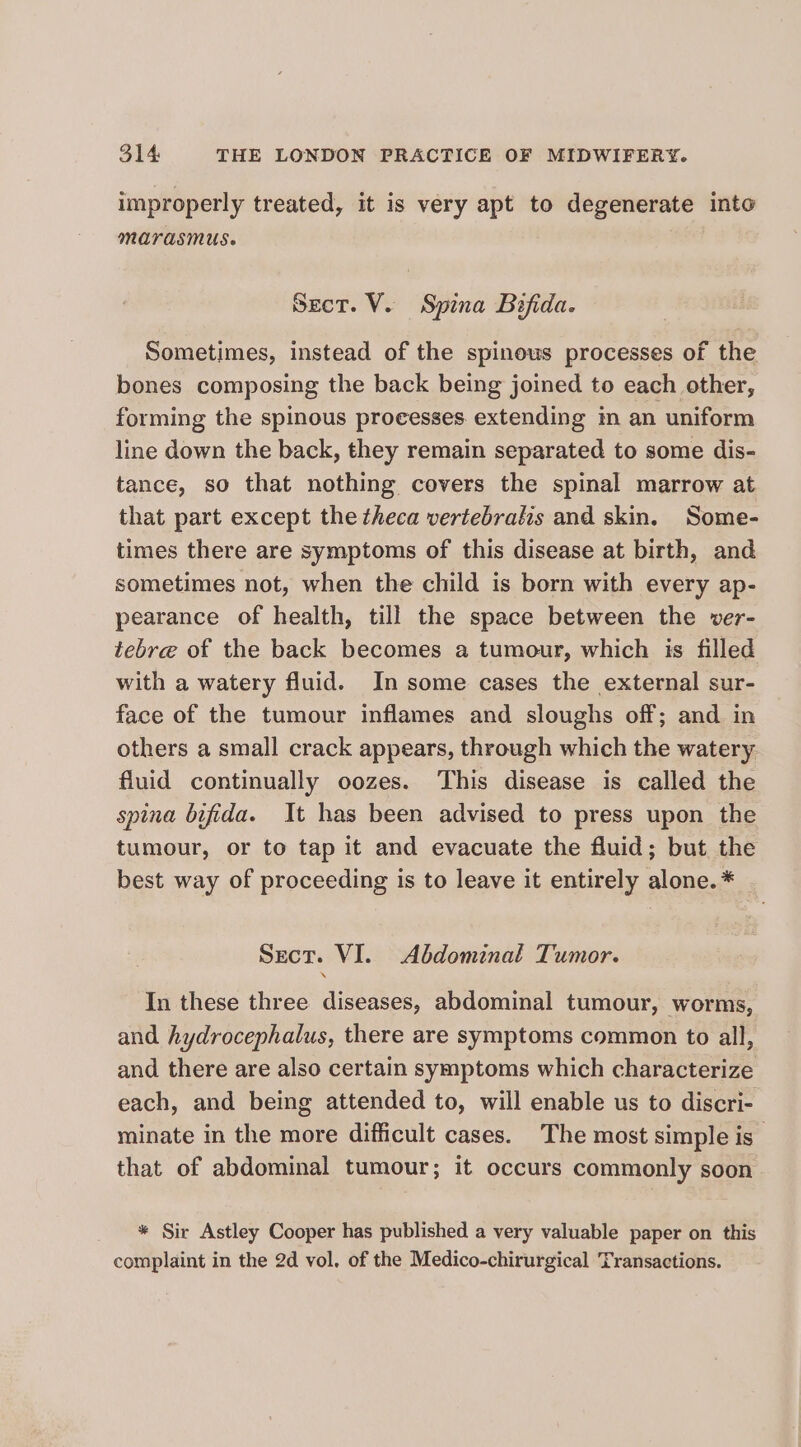 improperly treated, it is very apt to degenerate into marasmus. Sect. V. Spina Bifida. Sometimes, instead of the spinous processes of the bones composing the back being joined to each other, forming the spinous proeesses extending in an uniform line down the back, they remain separated to some dis- tance, so that nothing covers the spinal marrow at that part except the theca vertebralis and skin. Some- times there are symptoms of this disease at birth, and sometimes not, when the child is born with every ap- pearance of health, till the space between the ver- tebre of the back becomes a tumour, which is filled with a watery fluid. In some cases the external sur- face of the tumour inflames and sloughs off; and in others a small crack appears, through which the watery fluid continually oozes. This disease is called the spina bifida. It has been advised to press upon the tumour, or to tap it and evacuate the fluid; but the best way of proceeding is to leave it entirely alone. * Sect. VI. Abdominal Tumor. In these three diseases, abdominal tumour, worms, and hydrocephalus, there are symptoms common to all, and there are also certain symptoms which characterize each, and being attended to, will enable us to discri- minate in the more difficult cases. The most simple is _ that of abdominal tumour; it occurs commonly soon * Sir Astley Cooper has published a very valuable paper on this complaint in the 2d vol. of the Medico-chirurgical Transactions.