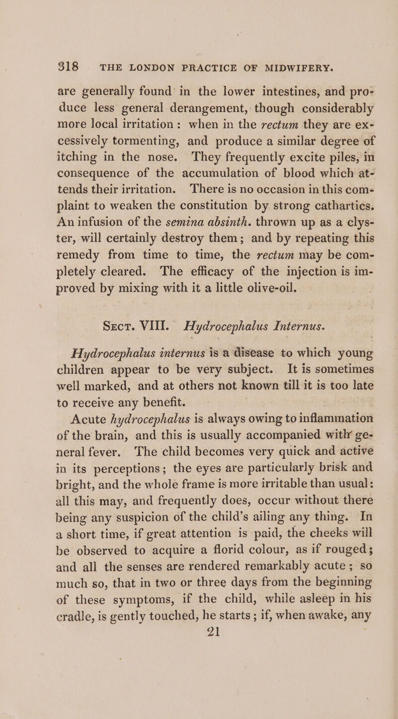 are generally found in the lower intestines, and pro- duce less general derangement,- though considerably more local irritation: when in the rectum they are ex- cessively tormenting, and produce a similar degree of itching in the nose. They frequently excite piles, in consequence of the accumulation of blood which at- tends their irritation. There is no occasion in this com- plaint to weaken the constitution by strong cathartics. An infusion of the semzna absinth. thrown up as a clys- ter, will certainly destroy them; and by repeating this remedy from time to time, the rectum may be com- pletely cleared. The efficacy of the injection is im- proved by mixing with it a little olive-oil. Sect. VIII. Hydrocephalus Internus. Hydrocephalus internus is a disease to which young children appear to be very subject. It is sometimes well marked, and at others not known till it is too late to receive any benefit. Acute hydrocephalus 1 is always owing to inflammation of the brain, and this is usually accompanied witlr ge- neral fever. The child becomes very quick and acute in its perceptions; the eyes are particularly brisk and bright, and the whole frame is more irritable than usual: all this may, and frequently does, occur without there being any suspicion of the child’s ailing any thing. In a short time, if great attention is paid, the cheeks will be observed to acquire a florid colour, as if rouged; and all the senses are rendered remarkably acute ; so much so, that in two or three days from the beginning of these symptoms, if the child, while asleep in his cradle, is gently touched, he starts ; if, when awake, any 21