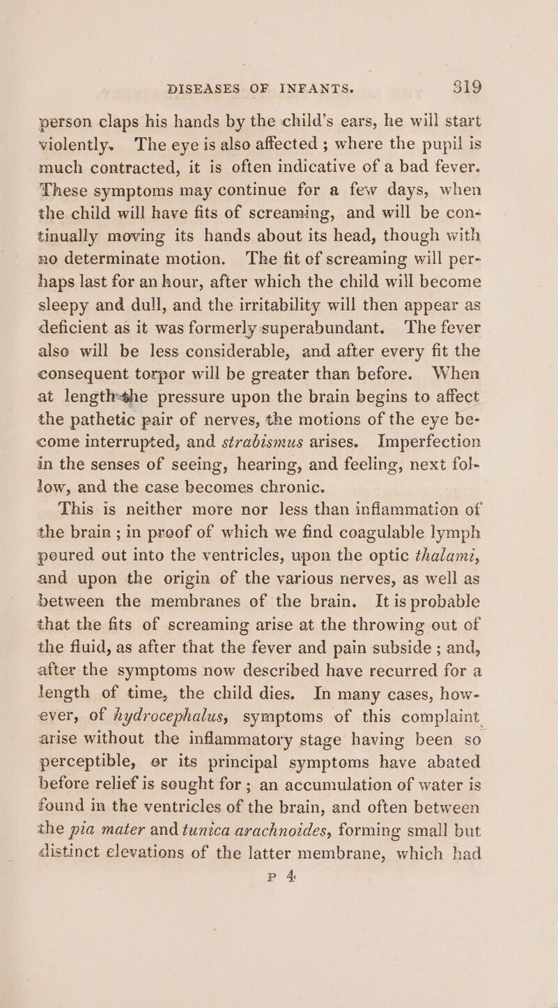 person claps his hands by the child’s ears, he will start violently. The eye is also affected ; where the pupil is much contracted, it is often indicative of a bad fever. These symptoms may continue for a few days, when the child will have fits of screaming, and will be con- tinually moving its hands about its head, though with no determinate motion. The fit ef screaming will per- haps last for an hour, after which the child will become sleepy and dull, and the irritability will then appear as deficient as it was formerly:superabundant. The fever also will be less censiderable, and after every fit the consequent torpor will be greater than before. When at lengthhe pressure upon the brain begins to affect the pathetic pair of nerves, the motions of the eye be- come interrupted, and strabismus arises. Imperfection in the senses of seeing, hearing, and feeling, next fol- low, and the case kecemes chronic. This is neither more nor less than inflammation of the brain ; in proof of which we find coagulable lymph peured out into the ventricles, upon the optic thalam?, and upon the origin of the various nerves, as well as between the membranes of the brain. It is probable that the fits of screaming arise at the throwing out of the fiuid, as after that the fever and pain subside ; and, after the symptoms now described have recurred for a length of time, the child dies. In many cases, how- ever, of hydrocephalus, symptoms of this complaint. arise without the inflammatory stage having been so perceptible, or its principal symptoms have abated before relief is seught for ; an accumulation of water is found in the ventricles of the brain, and often between the pia mater and tunica arachnoides, forming small but aistinct elevations of the latter membrane, which had Pp 4