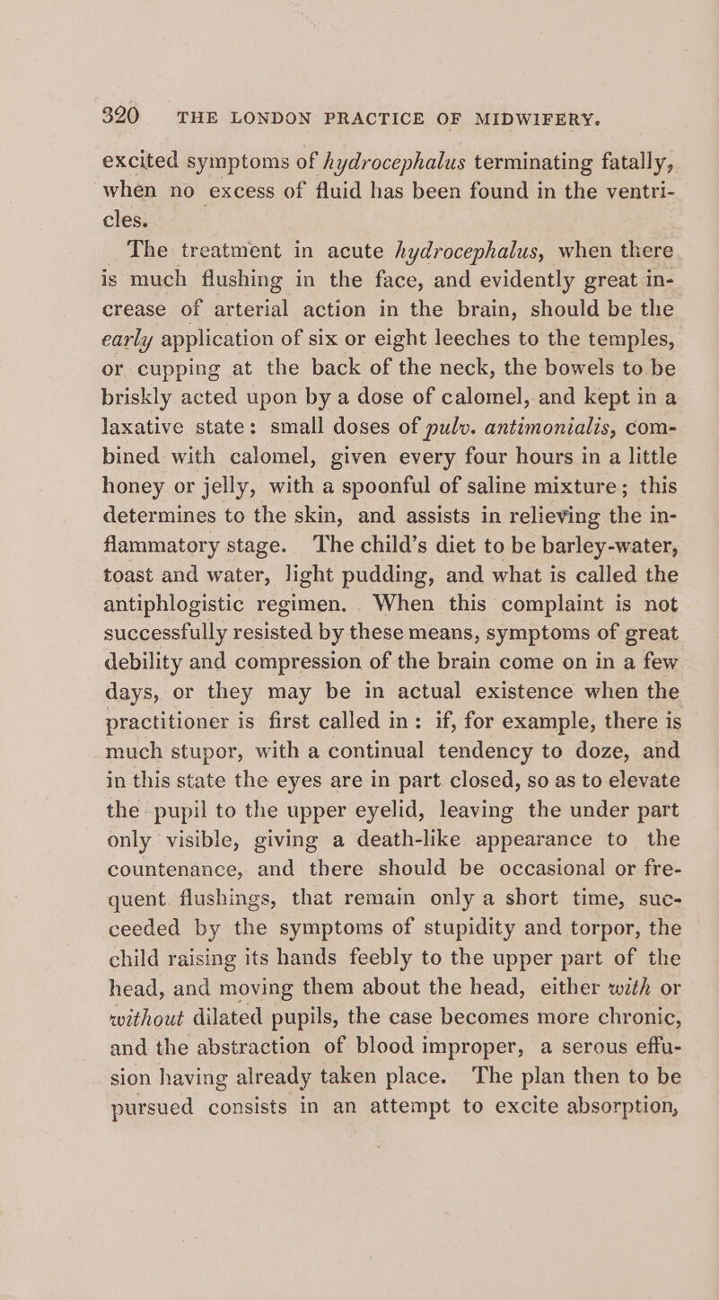 excited symptoms of hydrocephalus terminating fatally, when no excess of fluid has been found in the ventri- cles. | The treatment in acute hydrocephalus, when Deere is much flushing in the face, and evidently great in- crease of arterial action in the brain, should be the early application of six or eight leeches to the temples, or, cupping at the back of the neck, the bowels to be briskly acted upon by a dose of calomel, and kept in a laxative state: small doses of pulv. antimonialis, com- bined with calomel, given every four hours in a little honey or jelly, with a spoonful of saline mixture; this determines to the skin, and assists in relieving the in- flammatory stage. ‘The child’s diet to be barley-water, toast and water, light pudding, and what is called the antiphlogistic regimen. When this complaint is not successfully resisted by these means, symptoms of great debility and compression of the brain come on in a few days, or they may be in actual existence when the practitioner is first called in: if, for example, there is much stupor, with a continual tendency to doze, and in this state the eyes are in part. closed, so as to elevate the pupil to the upper eyelid, leaving the under part only visible, giving a death-like appearance to the countenance, and there should be occasional or fre- quent. flushings, that remain only a short time, suc; ceeded by the symptoms of stupidity and torpor, the child raising its hands feebly to the upper part of the head, and moving them about the head, either with or without dilated pupils, the case becomes more chronic, and the abstraction of blood improper, a serous effu- sion having already taken place. The plan then to be pursued consists in an attempt to excite absorption,