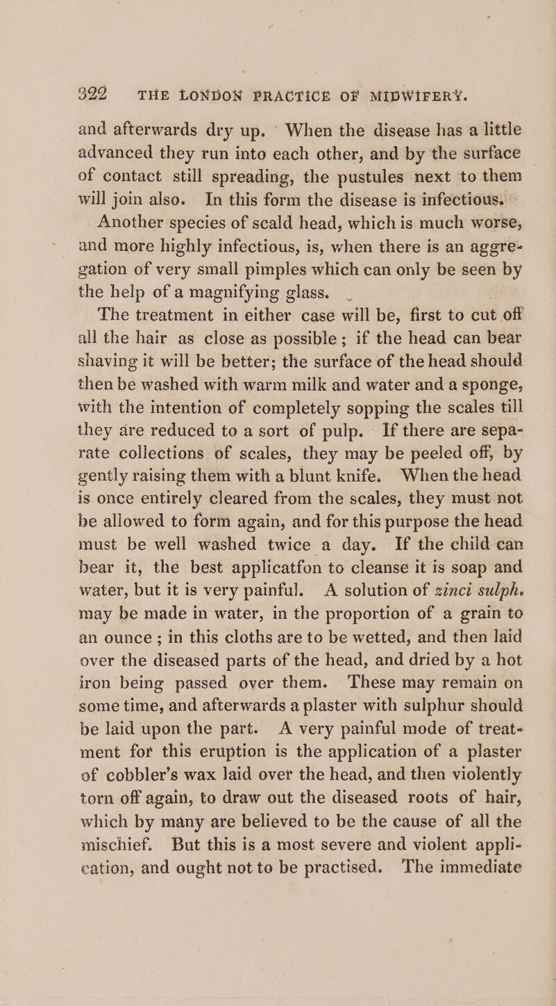 and afterwards dry up. When the disease has a little advanced they run into each other, and by the surface of contact still spreading, the pustules next to them will join also. In this form the disease is infectious. Another species of scald head, which is much worse, and more highly infectious, is, when there is an aggre- gation of very small pimples which can only be seen by the help of a magnifying glass. The treatment in either case will be, first to cut off all the hair as close as possible; if the head can bear shaving it will be better; the surface of the head should then be washed with warm milk and water and a sponge, with the intention of completely sopping the scales till they are reduced to a sort of pulp. If there are sepa- rate collections of scales, they may be peeled off, by gently raising them with a blunt knife. When the head is once entirely cleared from the scales, they must not be allowed to form again, and for this purpose the head must be well washed twice a day. If the child can bear it, the best applicatfon to cleanse it is soap and water, but it is very painful. A solution of zincz sulph. may be made in water, in the proportion of a grain to an ounce ; in this cloths are to be wetted, and then laid over the diseased parts of the head, and dried by a hot iron being passed over them. These may remain on some time, and afterwards a plaster with sulphur should be laid upon the part. A very painful mode of treat- ment for this eruption is the application of a plaster of cobbler’s wax laid over the head, and then violently torn off again, to draw out the diseased roots of hair, which by many are believed to be the cause of all the mischief. But this is a most severe and violent appli- cation, and ought not to be practised. The immediate