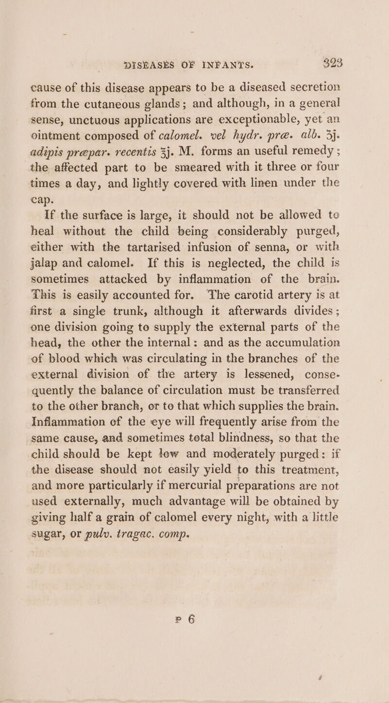 cause of this disease appears to be a diseased secretion from the cutaneous glands; and although, in a general sense, unctuous applications are exceptionable, yet an ointment composed of calomel. vel hydr. pre. alb. 3}. adipis prepar. recentis 3}. M. forms an useful remedy ; the affected part to be smeared with it three or four times a day, and lightly covered with linen under the cap. If the surface is large, it should not be allowed to heal without the child being considerably purged, either with the tartarised infusion of senna, or with jalap and calomel. If this is neglected, the child is sometimes attacked by inflammation of the brain. This is easily accounted for. ‘The carotid artery is at first a single trunk, although it afterwards divides ; one division going to supply the external parts of the head, the other the internal: and as the accumulation of blood which was circulating in the branches of the external division of the artery is lessened, conse- quently the balance of circulation must be transferred to the other branch, or to that which supplies the brain. Inflammation ef the eye will frequently arise from the same cause, and sometimes total blindness, so that the child should be kept low and moderately purged: if the disease should not easily yield to this treatment, and more particularly if mercurial preparations are not used externally, much advantage will be obtained by giving half a grain of calomel every night, with a little sugar, or pulv. tragac. comp.