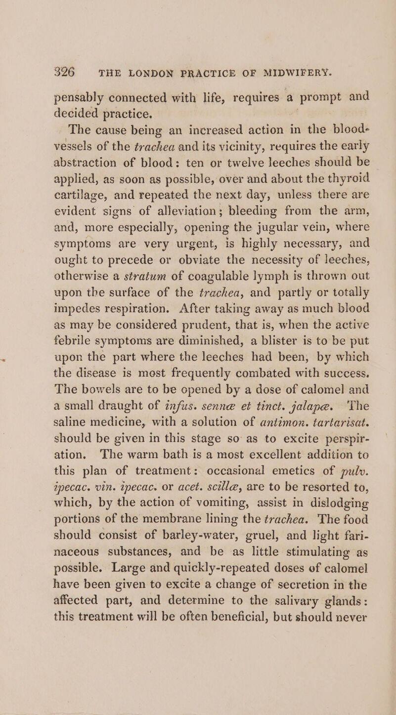 pensably connected with life, requires a prompt and decided practice. The cause being an increased action in the blood- vessels of the trachea and its vicinity, requires the early abstraction of blood: ten or twelve leeches should be applied, as soon as possible, over and about the thyroid cartilage, and repeated the next day, unless there are evident signs of alleviation; bleeding from the arm, and, more reepedially opening the jugular vein, where symptoms are very urgent, is highly necessary, and ought to precede or obviate the necessity of leeches, otherwise a stratum of coagulable lymph is thrown out upon the surface of the trachea, and partly or totally impedes respiration. After taking away as much blood as may be considered prudent, that is, when the active febrile symptoms are diminished, a blister is to be put upon the part where the leeches had been, by which the disease is mest frequently combated with success. The bowels are to be opened by a dose of calomel and a small draught of infus. senne et tinct. jalane. ‘The saline medicine, with a solution of antimon. tartarisat. should be given in this stage so as to excite perspir- ation. ‘The warm bath is a most excellent addition to this plan of treatment: occasional emetics of pulv. specac. vin. tpecac. or acet. scille, are to be resorted to, which, by the action of vomiting, assist in dislodging portions of the membrane lining the trachea. The food should consist of barley-water, gruel, and light fari- naceous substances, and be as little stimulating as possible. Large and quickly-repeated doses of calomel have been given to excite a change of secretion in the affected part, and determine to the salivary glands: this treatment will be often beneficial, but should never