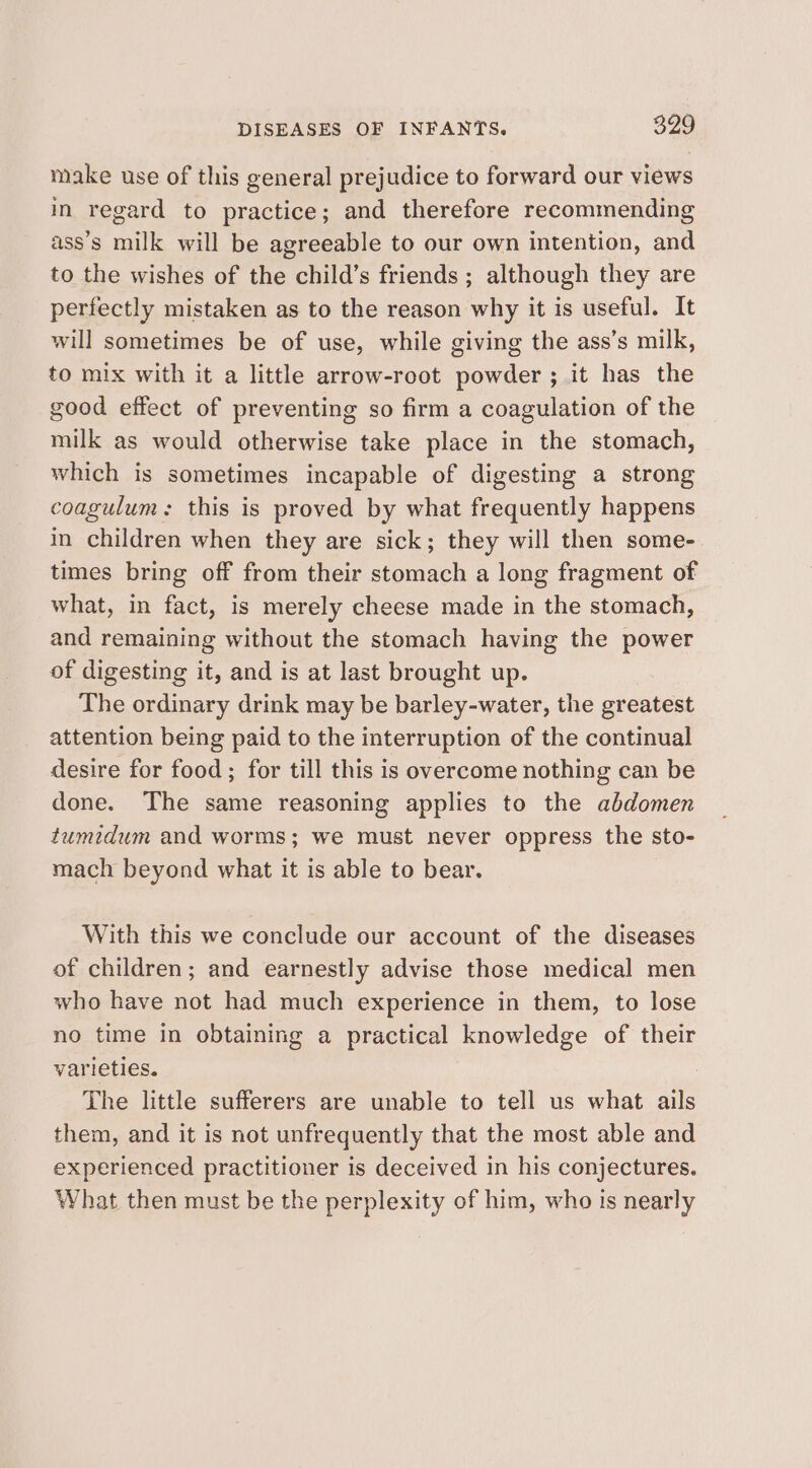 make use of this general prejudice to forward our views in regard to practice; and therefore recommending ass’s milk will be agreeable to our own intention, and to the wishes of the child’s friends ; although they are perfectly mistaken as to the reason why it is useful. It will sometimes be of use, while giving the ass’s milk, to mix with it a little arrow-root powder ; it has the good effect of preventing so firm a coagulation of the milk as would otherwise take place in the stomach, which is sometimes incapable of digesting a strong coagulum: this is proved by what frequently happens in children when they are sick; they will then some- times bring off from their stomach a long fragment of what, in fact, is merely cheese made in the stomach, and remaining without the stomach having the power of digesting it, and is at last brought up. The ordinary drink may be barley-water, the greatest attention being paid to the interruption of the continual desire for food; for till this is overcome nothing can be done. The same reasoning applies to the abdomen tumidum and worms; we must never oppress the sto- mach beyond what it is able to bear. With this we conclude our account of the diseases of children; and earnestly advise those medical men who have not had much experience in them, to lose no time in obtaining a practical knowledge of their varieties. The little sufferers are unable to tell us what ails them, and it is not unfrequently that the most able and experienced practitioner is deceived in his conjectures. What then must be the perplexity of him, who is nearly