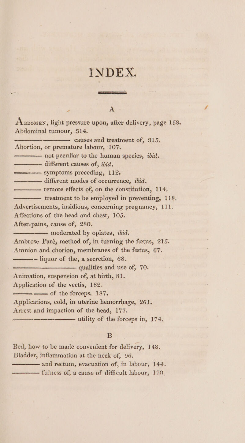 INDEX. a A Asvome, light pressure upon, after delivery, page 158. Abdominal tumour, 314. —__—. causes and treatment of, 315. Abortion, or premature labour, 107. — not peculiar to the human species, ibid. different causes of, ibid. symptoms preceding, 112. ———— different modes of occurrence, ibid. remote effects of, on the constitution, 114, treatment to be employed in preventing, 118. Advertisements, insidious, concerning pregnancy, 111. Affections of the head and chest, 105. After-pains, cause of, 280. moderated by opiates, ibid. Ambrose Paré, method of, in turning the foetus, 215. Amnion and chorion, membranes of the foetus, 67. — liquor of the, a secretion, 68. — qualities and use of, 70. Animation, suspension of, at birth, 81. Application of the vectis, 182. of the forceps, 187. Applications, cold, in uterine hemorrhage, 261. Arrest and impaction of the head, 177. utility of the forceps in, 174. — B Bed, how to be made convenient for delivery, 148. Bladder, inflammation at the neck of, 96. and rectum, evacuation of, in labour, 144. fulness of, a cause of difficult labour, 170,