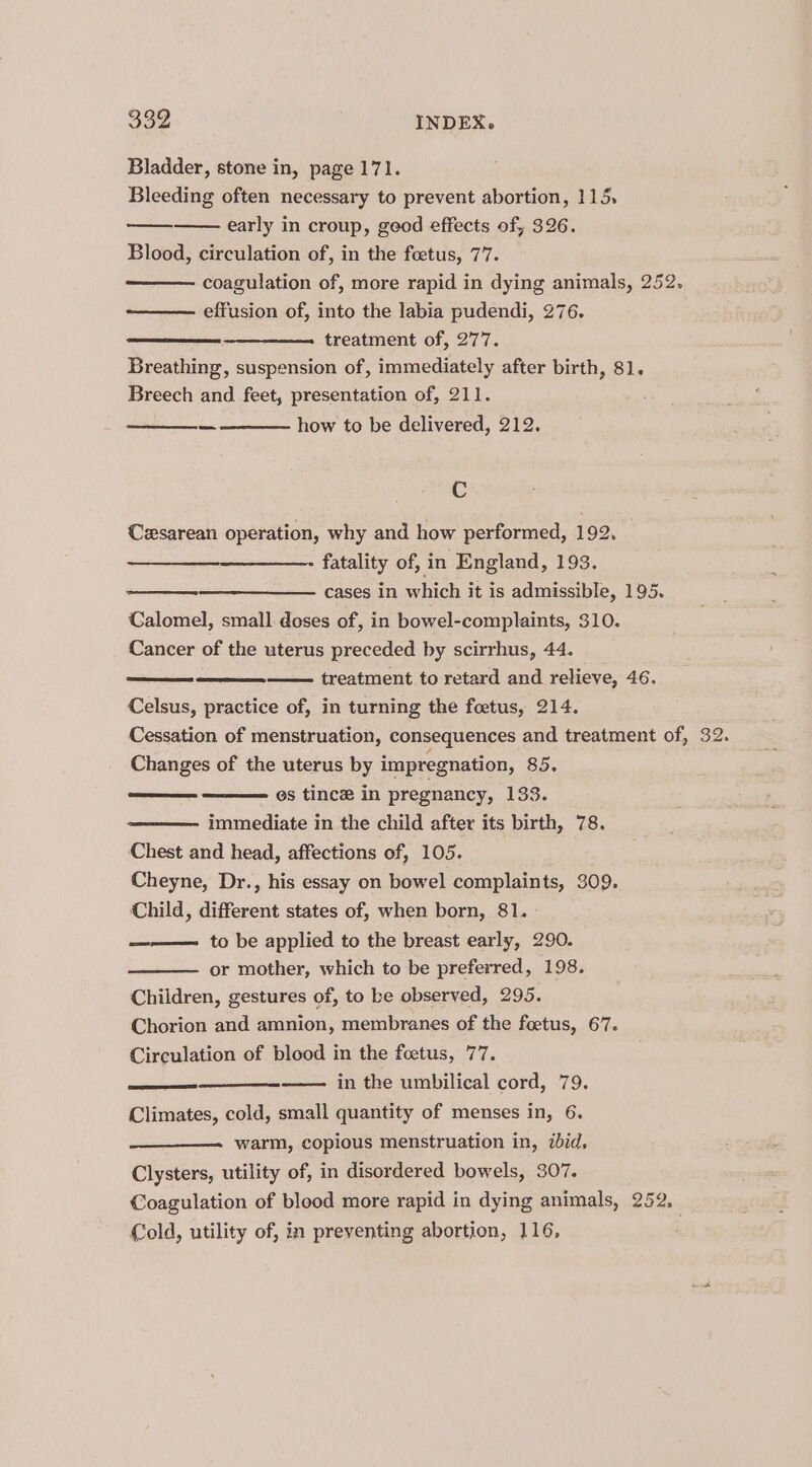 Bladder, stone in, page 171. Bleeding often necessary to prevent abortion, 115, early in croup, geod effects of, 326. Blood, circulation of, in the foetus, 77. coagulation of, more rapid in dying animals, 252. effusion of, into the labia pudendi, 276. treatment of, 277. Breathing, suspension of, immediately after birth, 81. Breech and feet, presentation of, 211. how to be delivered, 212. C Cesarean operation, why and how performed, 192. fatality of, in England, 193. cases in which it is admissible, 195. Calomel, small doses of, in bowel-complaints, 310. Cancer of the uterus preceded by scirrhus, 44. treatment to retard and relieve, 46. Celsus, practice of, in turning the foetus, 214. Cessation of menstruation, consequences and treatment of, Changes of the uterus by impregnation, 85. os tincee in pregnancy, 133. immediate in the child after its birth, 78. Chest and head, affections of, 105. Cheyne, Dr., his essay on bowel complaints, 309. Child, different states of, when born, 81. ——— to be applied to the breast early, 290. or mother, which to be preferred, 198. Children, gestures of, to ke observed, 295. Chorion and amnion, membranes of the foetus, 67. Circulation of blood in the foetus, 77. in the umbilical cord, 79. Climates, cold, small quantity of menses in, 6. warm, copious menstruation in, ibid, Clysters, utility of, in disordered bowels, 307. Coagulation of blood more rapid in dying animals, 252. Cold, utility of, in preventing abortion, 116,