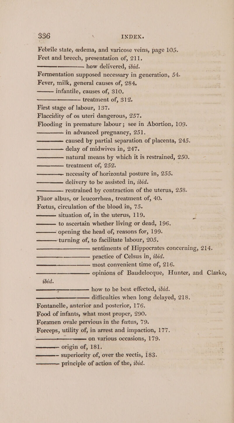 Febrile state, oedema, and varicose veins, page 105. Feet and breech, presentation of, 211, — how delivered, ibid. Fermentation supposed necessary in generation, 54. Fever, milk, general causes of, 284. infantile, causes of, 310. — treatment of, 312. First stage of labour, 137. Flaccidity of os uteri dangerous, 257. Flooding in premature Iabour; see in Abortion, 109. in advanced pregnancy, 251. ——-—— caused by partial separation of placenta, 245. delay of midwives in, 247. natural means by which it is restrained, 250. treatment of, 252. ————~ necessity of horizontal posture in, 255. delivery to be assisted in, ibid. restrained by contraction of the uterus, 258. Fluor albus, or leucorrhcea, treatment of, 40. Foetus, circulation of the blood in, 75. situation of, in the uterus, 119, to ascertain whether living or dead, 196. ‘opening the head of, reasons for, 199. ‘turning of, to facilitate labour, 205. sentiments of Hippocrates concerning, 214. practice of Celsus in, iéid. most convenient time of, 216. opinions of Baudelocque, Hunter, and Clarke, ibid. how to be best effected, zbid. difficulties when long delayed, 218. Fontanelle, anterior and posterior, 176. Food of infants, what most proper, 290. Foramen ovale pervious in the foetus, 79. Forceps, utility of, in arrest and impaction, 177. : on various occasions, 179. — origin of, 181. — superiority of, over the vectis, 183. principle of action of the, bcd.