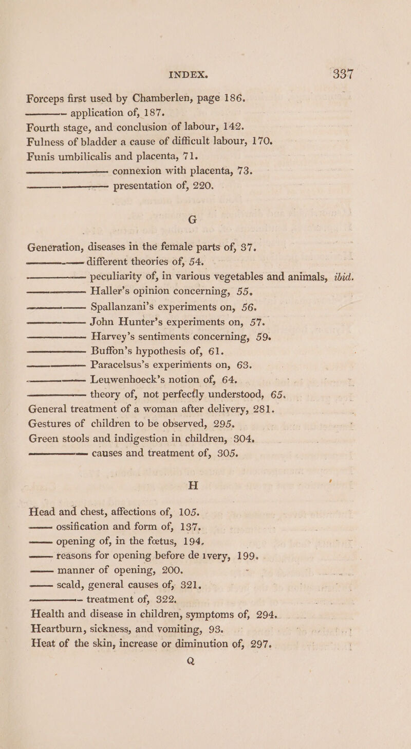 Forceps first used by Chamberlen, page 186. Fourth stage, and conclusion of labour, 142. Funis umbilicalis and placenta, 71. connexion with placenta, 73. G Generation, diseases in the female parts of, 37. —— different theories of, 54. Haller’s opinion concerning, 55. ——_—_—_—— Spallanzani’s experiments on, 56. John Hunter’s experiments on, 57. Harvey’s sentiments concerning, 59. Buffon’s hypothesis of, 61. Paracelsus’s experiments on, 63. ———— Leuwenhoeck’s notion of, 64. General treatment of a woman after delivery, 281. Gestures of children to be observed, 295. Green stools and indigestion in children, 304. causes and treatment of, 305. H Head and chest, affections of, 105. ossification and form of, 137, opening of, in the foetus, 194. reasons for opening before de ivery, 199. manner of opening, 200. scald, general causes of, 321, Health and disease in children, symptoms of, 294. Heartburn, sickness, and vomiting, 93. Heat of the skin, increase or diminution of, 297. Q