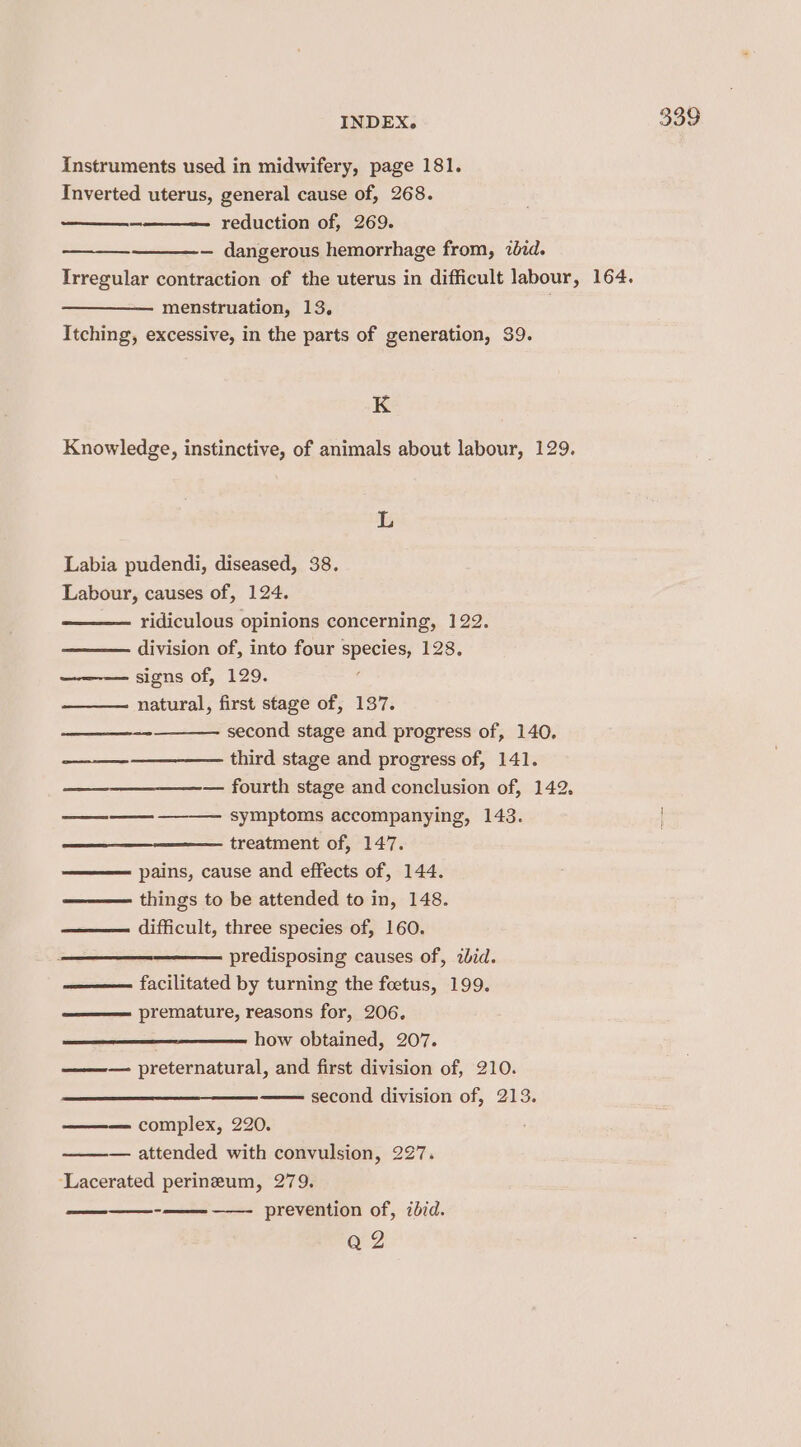 Instruments used in midwifery, page 181. Inverted uterus, general cause of, 268. — dangerous hemorrhage from, 20rd. Irregular contraction of the uterus in difficult labour, 164. menstruation, 13. . Itching, excessive, in the parts of generation, 39. K L Labia pudendi, diseased, 38. ridiculous opinions concerning, 122. division of, into four species, 128. signs of, 129. natural, first stage of, 137. second stage and progress of, 140. ——-————— third stage and progress of, 141. — fourth stage and conclusion of, 142. symptoms accompanying, 143. things to be attended to in, 148. difficult, three species of, 160. predisposing causes of, zbid. —— facilitated by turning the foetus, 199. premature, reasons for, 206. how obtained, 207. ——— preternatural, and first division of, 210. second division of, 213. complex, 220. — attended with convulsion, 227. ‘Lacerated perineum, 279. ——- prevention of, 7did. QZ