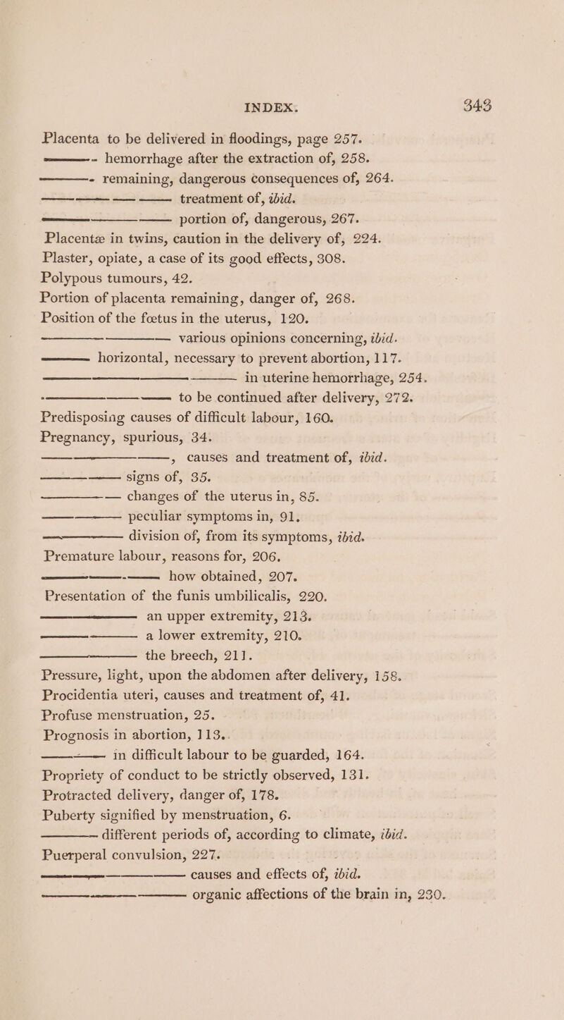 Placenta to be delivered in floodings, page 257. —————- hemorrhage after the extraction of, 258. - remaining, dangerous consequences of, 264. portion of, dangerous, 267. Placentz in twins, caution in the delivery of, 224. Plaster, opiate, a case of its good effects, 308. Polypous tumours, 42. Portion of placenta remaining, danger of, 268. Position of the foetus in the uterus, 120. horizontal, necessary to prevent abortion, 117. in uterine hemorrhage, 254. to be continued after delivery, 272. Predisposing causes of difficult labour, 160. Pregnancy, spurious, 34. &gt; causes and treatment of, ibid. —— signs of, 35. — changes of the uterus in, 85. peculiar symptoms in, 91. division of, from its symptoms, ibid. Premature labour, reasons for, 206, Presentation of the funis umbilicalis, 220. == an upper extremity, 213. ——_—_+———- a lower extremity, 210. the breech, 21]. Pressure, light, upon the abdomen after delivery, 158. Procidentia uteri, causes and treatment of, 41. Profuse menstruation, 25. Prognosis in abortion, 113.. in difficult labour to be guarded, 164. Propriety of conduct to be strictly observed, 131. Protracted delivery, danger of, 178. Puberty signified by menstruation, 6. different periods of, according to climate, ibid. Puerperal convulsion, 227. causes and effects of, ibid. nen aE