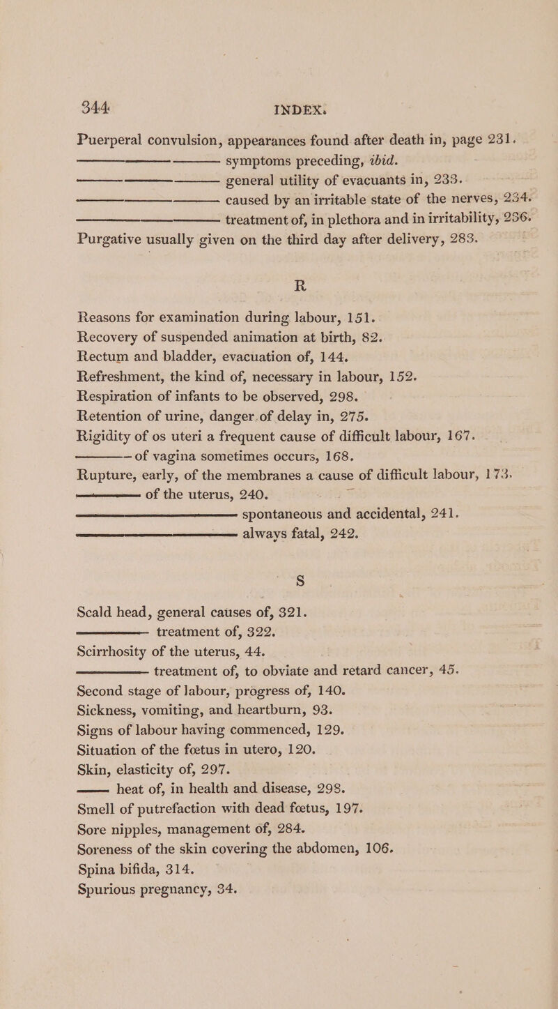 Puerperal convulsion, appearances found after death in, page 231. symptoms preceding, 2bid. general utility of evacuants in, 233. caused by an irritable state of the nerves, 254. pacientes: treatment of, in plethora and in irritability, 256. Purgative usually given on the third day after delivery, 283. R Reasons for examination during labour, 151. Recovery of suspended animation at birth, 82. Rectum and bladder, evacuation of, 144. Refreshment, the kind of, necessary in labour, 152. Respiration of infants to be observed, 298. Retention of urine, danger.of delay in, 275. Rigidity of os uteri a frequent cause of difficult labour, 167. —of vagina sometimes occurs, 168. Rupture, early, of the membranes a cause of difficult labour, 173. of the uterus, 240. 7 spontaneous and accidental, 241. always fatal, 242. S Scald head, general causes of, 321. treatment of, 322. Scirrhosity of the uterus, 44. treatment of, to obviate and retard cancer, 45. Second stage of Jabour, progress of, 140. Sickness, vomiting, and heartburn, 93. Signs of labour having commenced, 129. Situation of the foetus in utero, 120. Skin, elasticity of, 297. heat of, in health and disease, 298. Smell of putrefaction with dead foetus, 197. Sore nipples, management of, 284. Soreness of the skin covering the abdomen, 106. Spina bifida, 314. Spurious pregnancy, 34.