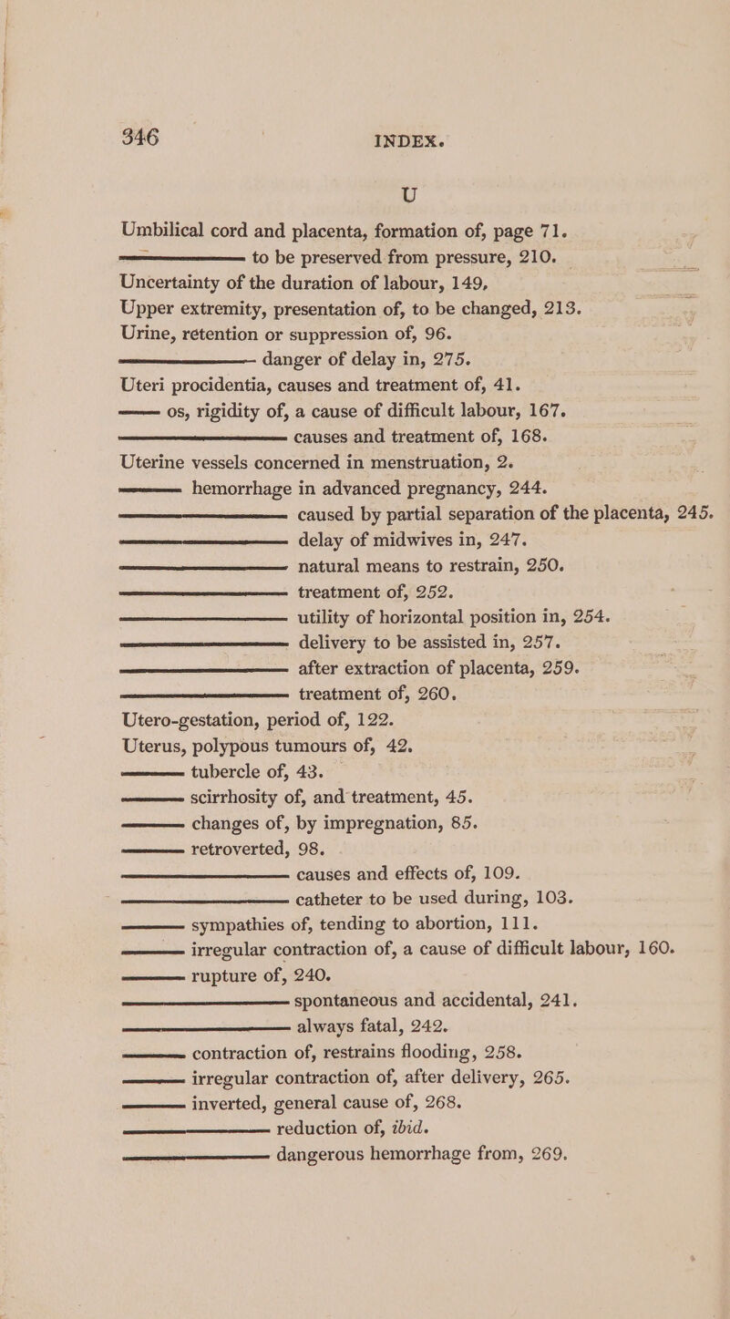 U Umbilical cord and placenta, formation of, page 71. - to be preserved from pressure, 210. | Uncertainty of the duration of labour, 149, Upper extremity, presentation of, to be changed, 213. Urine, retention or suppression of, 96. danger of delay in, 275. Uteri procidentia, causes and treatment of, 41. —— 0s, rigidity of, a cause of difficult labour, 167. causes and treatment of, 168. Uterine vessels concerned in menstruation, 2. hemorrhage in advanced pregnancy, 244. caused by partial separation of the placenta, 245. delay of midwives in, 247. natural means to restrain, 250. treatment of, 252. utility of horizontal position in, 254. delivery to be assisted in, 257. after extraction of placenta, 259. treatment of, 260. Utero-gestation, period of, 122. Uterus, polypous tumours of, 42. tubercle of, 43. — ——— scirrhosity of, and treatment, 45. changes of, by impregnation, 85. retroverted, 98. causes and effects of, 109. catheter to be used during, 103. sympathies of, tending to abortion, 111. —— irregular contraction of, a cause of difficult labour, 160. rupture of, 240. ——_—_—__—___—— spontaneous and accidental, 241. always fatal, 242. ———— contraction of, restrains flooding, 258. ——— irregular contraction of, after delivery, 265. inverted, general cause of, 268. ee Feduction of, ibid. ee ——— dangerous hemorrhage from, 269.