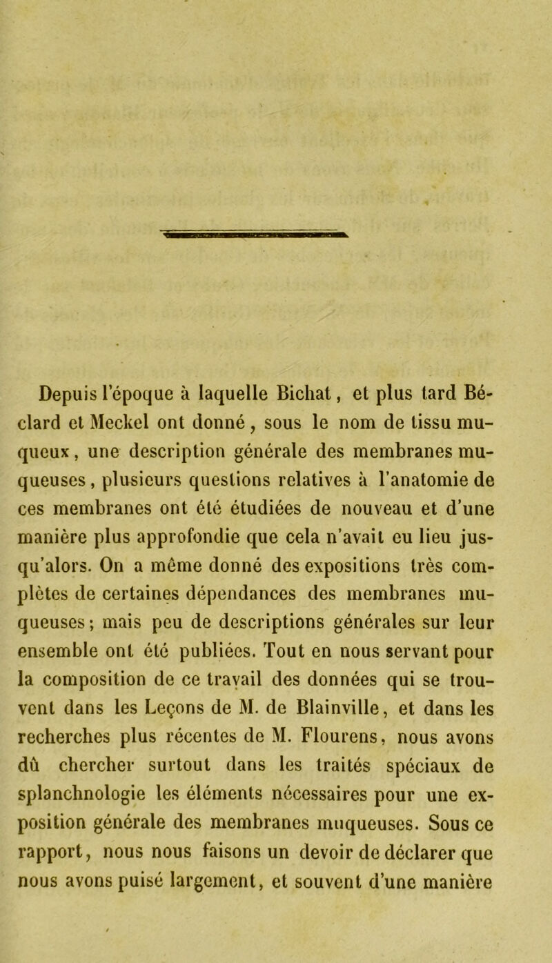Depuis lepoque à laquelle Bichat, et plus tard Bé- clard et Meckel ont donné , sous le nom de tissu mu- queux , une description générale des membranes mu- queuses , plusieurs questions relatives a l’anatomie de ces membranes ont été étudiées de nouveau et d’une manière plus approfondie que cela n’avait eu lieu jus- qu’alors. On a môme donné des expositions très com- plètes de certaines dépendances des membranes mu- queuses ; mais peu de descriptions générales sur leur ensemble ont été publiées. Tout en nous servant pour la composition de ce travail des données qui se trou- vent dans les Leçons de M. de Blainville, et dans les recherches plus récentes de M. Flourens, nous avons dû chercher surtout dans les traités spéciaux de splanchnologie les éléments nécessaires pour une ex- position générale des membranes muqueuses. Sous ce rapport, nous nous faisons un devoir de déclarer que nous avons puisé largement, et souvent d’une manière