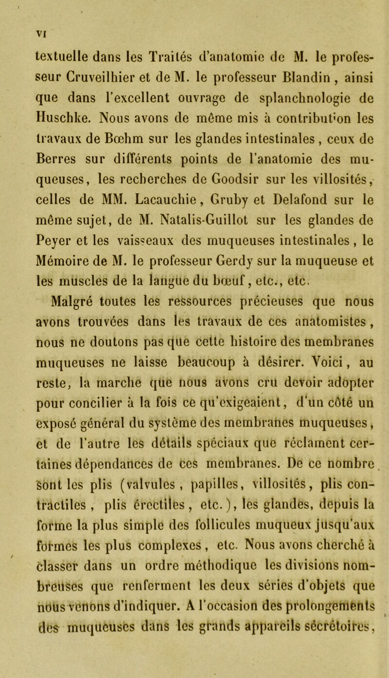 VI textuelle dans les Traités d’anatomie de M. le profes- seur Cruveilhier et de M. le professeur Blandin , ainsi que dans l’excellent ouvrage de splanchnologie de Huschke. Nous avons de même mis à contribution les travaux de Bœhm sur les glandes intestinales , ceux de Berres sur différents points de l’anatomie des mu- queuses, les recherches de Goodsir sur les villosités, celles de MM. Lacauchie, Gruby et Delafond sur le même sujet, de M. Natalis-Guillot sur les glandes de Peyer et les vaisseaux des muqueuses intestinales , le Mémoire de M. le professeur Gerdy sur la muqueuse et les muscles de la langue du bœuf, etc., etc. Malgré toutes les ressources précieuses que nous avons trouvées dans les travaux de ces anatomistes , nous ne doutons pas que cette histoire des membranes muqueuses ne laisse beaucoup à désirer. Yoici, au reste, la marche que nous avons cru devoir adopter pour concilier à la fois ce qu’exigeaient, d’un côté un exposé général du système des membranes muqueuses, et de l’autre les détails spéciaux que réclament cer- taines dépendances de ces membranes. De ce nombre Sont les plis (valvules, papilles, villosités, plis con- tractiles , plis érectiles, etc.), les glandes, depuis la forme la plus simple des follicules muqueux jusqu’aux formes les plus complexes , etc. Nous avons cherché à classer dans un ordre méthodique les divisions nom- breuses que renferment les deux séries d’objets que nous venons d’indiquer. A l’occasion des prolongements des muqueuses dans les grands appareils sécrétoires.