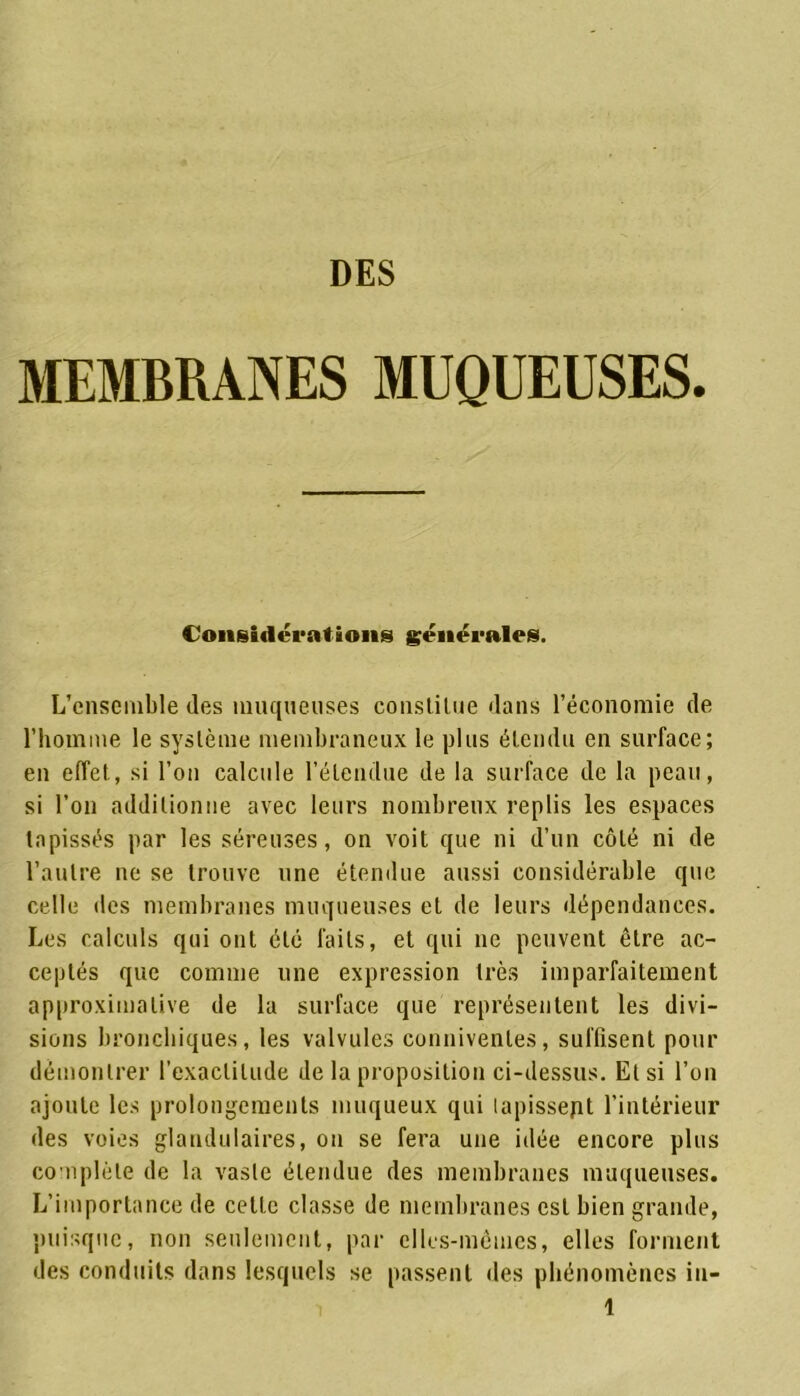 MEMBRANES MUQUEUSES. Considérations générales. L’ensemble (les muqueuses constitue dans l’économie de l’homme le système membraneux le plus étendu en surface; en effet, si l’on calcule l’étendue de la surface de la peau, si l’on additionne avec leurs nombreux replis les espaces tapissés par les séreuses, on voit que ni d’un côté ni de l’autre ne se trouve une étendue aussi considérable que celle des membranes muqueuses eL de leurs dépendances. Les calculs qui ont été laits, et qui ne peuvent être ac- ceptés que comme une expression très imparfaitement approximative de la surface que représentent les divi- sions bronchiques, les valvules commentes, suffisent pour démontrer l’exactitude de la proposition ci-dessus. Et si l’on ajoute les prolongements muqueux qui lapissept l’intérieur des voies glandulaires, on se fera une idée encore plus complète de la vaste étendue des membranes muqueuses. L’importance de celte classe de membranes est bien grande, puisque, non seulement, par elles-mêmes, elles forment des conduits dans lesquels se passent des phénomènes in-