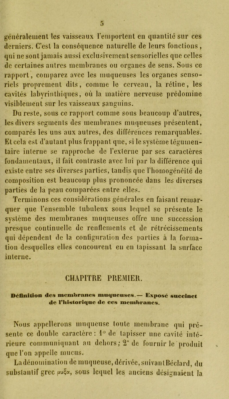 généralement les vaisseaux l'emportent en quantité sur ces derniers. C’est la conséquence naturelle de leurs fonctions , qui ne sont jamais aussi exclusivement sensorielles que celles de certaines antres membranes ou organes de sens. Sous ce rapport, comparez avec les muqueuses les organes senso- riels proprement dits, comme le cerveau, la rétine, les cavités labyrinthiques, où la matière nerveuse prédomine visiblement sur les vaisseaux sanguins. Du reste, sous ce rapport comme sous beaucoup d’autres, les divers segments des membranes muqueuses présentent, comparés les uns aux autres, des différences remarquables. El cela est d’autant plus frappant que, si le système tégumen- taire interne se rapproche de l’externe par ses caractères fondamentaux, il fait contraste avec lui par la différence qui existe entre ses diverses parties, tandis que l’homogénéité de composition est beaucoup plus prononcée dans les diverses parties de la peau comparées entre elles. Terminons ces considérations générales en faisant remar- quer que l’ensemble tubuleux sous lequel se présente le système des membranes muqueuses offre une succession presque continuelle de renflements et de rétrécissements qui dépendent de la configuration des parties à la forma- tion desquelles elles concourent en en tapissant la surface interne. CHAPITRE PREMIER. Définition des membranes muqueuses.— Expose succinct de l’historique de ces membranes. Nous appellerons muqueuse toute membrane qui pré- sente ce double caractère: 1° de tapisser une cavité inté- rieure communiquant au dehors; 2° de fournir le produit que l’on appelle mucus. La dénomination de muqueuse, dérivée, suivanlBécIard, du substantif grec pu£«, sous lequel les anciens désignaient la