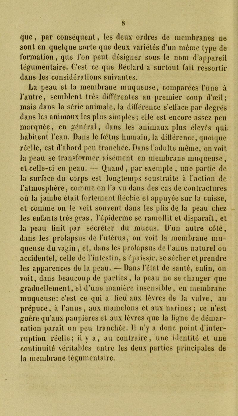 que, par conséquent, les deux ordres de membranes ne sont en quelque sorte que deux variétés d’un même type de formation, que l’on peut désigner sous le nom d’appareil légumentaire. C’est ce que Béclard a surtout fait ressortir dans les considérations suivantes. La peau et la membrane muqueuse, comparées l’une à l’autre, semblent très différentes au premier coup d’œil; mais dans la série animale, la différence s’efface par degrés dans les animaux les plus simples; elle est encore assez peu marquée, en général, dans les animaux plus élevés qui habitent l’eau. Dans le fœtus humain, la différence, quoique réelle, est d’abord peu tranchée. Dans l’adulte même, on voit la peau se transformer aisément en membrane muqueuse, et celle-ci en peau. — Quand , par exemple , une partie de la surface du corps est longtemps soustraite à l’action de l’atmosphère, comme on l’a vu dans des cas de contractures où la jambe était fortement fléchie et appuyée sur la cuisse, et comme on le voit souvent dans les plis de la peau chez les enfants très gras, l’épiderme se ramollit et disparaît, et la peau finit par sécréter du mucus. D'un autre côté, dans les prolapsus de l’utérus, on voit la membrane mu- queuse du vagin , et, dans les prolapsus de l’anus naturel ou accidentel, celle de l’intestin, s’épaissir, se sécher et prendre les apparences de la peau. —Dans l’étal de santé, enfin, on voit, dans beaucoup de parties, la peau ne se changer que graduellement, et d’une manière insensible, en membrane muqueuse: c’est ce qui a lieu aux lèvres de la vulve, au prépuce, à l’anus, aux mamelons et aux narines; ce n’est guère qu’aux paupières et aux lèvres que la ligne de démar- cation paraît un peu tranchée. Il n’y a donc point d’inter- ruption réelle; il y a, au contraire, une identité et une continuité véritables entre les deux parties principales de la membrane légumentaire.