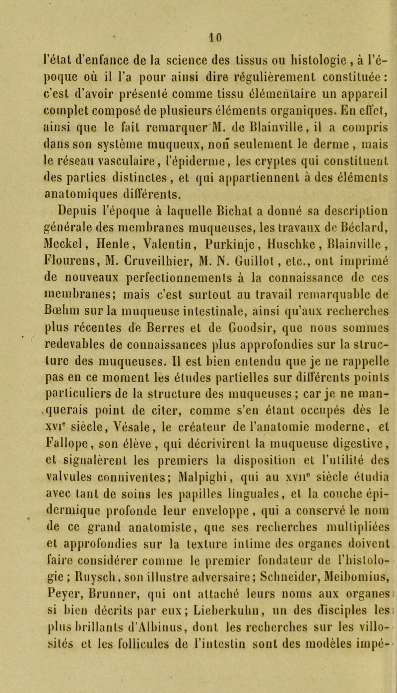 l’élat d’enfance de la science des tissus ou histologie , à l’é- poque où il l’a pour ainsi dire régulièrement constituée: c’est d’avoir présenté comme tissu élémentaire un appareil complet composé de plusieurs éléments organiques. En effet, ainsi que le fait remarquer M. de Blainville, il a compris dans son système muqueux, non seulement le derme , mais le réseau vasculaire, l’épiderme, les cryptes qui constituent des parties distinctes , et qui appartiennent à des éléments anatomiques différents. Depuis l’époque à laquelle Bichat a donné sa description générale des membranes muqueuses, les travaux de Béclard, Meckel, Henle, Valentin, Purkinje, Huschke , Blainville , Flourens, M. Cruveilhier, M. N. Guillot, etc., ont imprimé de nouveaux perfectionnements à la connaissance de ces membranes; mais c’est surtout au travail remarquable de Bœhm sur la muqueuse intestinale, ainsi qu’aux recherches plus récentes de Berres et de Goodsir, que nous sommes redevables de connaissances plus approfondies sur la struc- ture des muqueuses. Il est bien entendu que je ne rappelle pas en ce moment les études partielles sur différents points particuliers de la structure des muqueuses; car je ne man- querais point de citer, comme s’en étant occupés dès le xvie siècle, Vésale, le créateur de l’anatomie moderne, et Fallope, son élève, qui décrivirent la muqueuse digestive, et signalèrent les premiers la disposition et Futilité des valvules conniventes; Malpighi, qui au xvu° siècle étudia avec tant de soins les papilles linguales, et la couche épi- dermique profonde leur enveloppe, qui a conservé le nom de ce grand anatomiste, que ses recherches multipliées et approfondies sur la texture intime des organes doivent faire considérer comme le premier fondateur de l’histolo- gie ; Ruysch, son illustre adversaire; Schneider, Meibomius, Peyer, Brunner, qui ont attaché leurs noms aux organes si bien décrits par eux; Lieberkuhn, un des disciples les plus brillants d’Albinus, dont les recherches sur les villo- sités et les follicules de l’intestin sont des modèles impé-