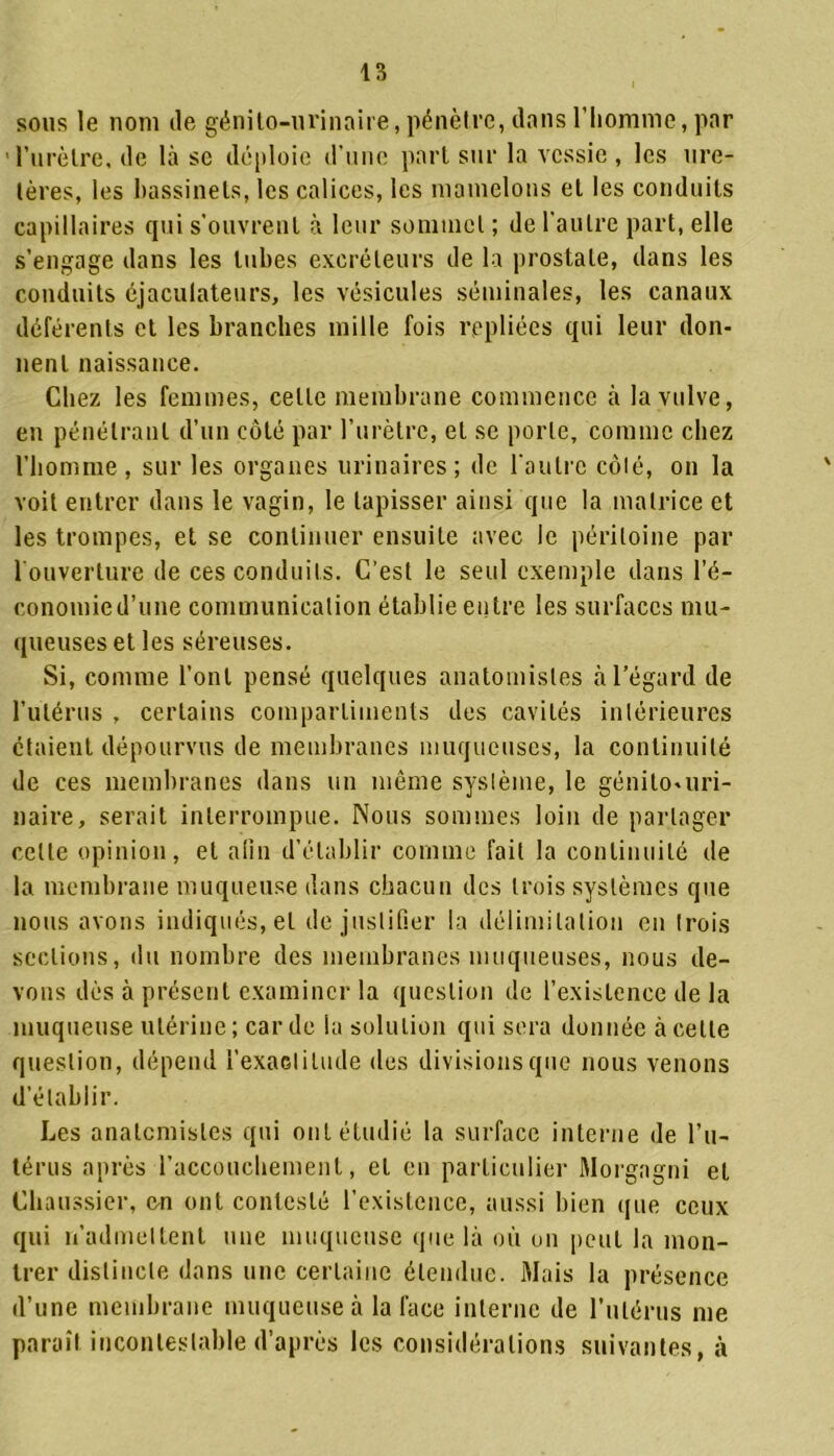 sous le nom île génito-urinaire, pénètre, dans l’homme, par ' l’urètre, de là sc déploie d’une part sur la vessie , les ure- tères, les bassinets, les calices, les mamelons et les conduits capillaires qui s’ouvrent à leur sommet ; de l’autre part, elle s’engage dans les tubes excréteurs de la prostate, dans les conduits éjaculateurs, les vésicules séminales, les canaux déférents et les branches mille fois repliées qui leur don- nent naissance. Chez les femmes, celle membrane commence à la vulve, en pénétrant d’un côté par l’urètre, et se porte, comme chez l’homme, sur les organes urinaires; de l’autre côté, on la voit entrer dans le vagin, le tapisser ainsi que la matrice et les trompes, et se continuer ensuite avec le péritoine par 1 ouverture de ces conduits. C’est le seul exemple dans l’é- conomie d’une communication établie entre les surfaces mu- queuses et les séreuses. Si, comme l’ont pensé quelques anatomistes à l’égard de l’utérus , certains compartiments des cavités intérieures étaient dépourvus de membranes muqueuses, la continuité de ces membranes dans un même système, le génito-uri- naire, serait interrompue. Nous sommes loin de partager celte opinion, et afin d’établir comme fait la continuité de la membrane muqueuse dans chacun des trois systèmes que nous avons indiqués, et de justifier la délimitation en trois sections, du nombre des membranes muqueuses, nous de- vons dès à présent examiner la question de l’existence de la muqueuse utérine; carde la solution qui sera donnée à cette question, dépend l’exactituile des divisions que nous venons d’établir. Les anatomistes qui ont étudié la surface interne de l’u- térus après l’accouchement, et en particulier Morgagni et Chaussier, en ont contesté l’existence, aussi bien que ceux qui réadmettent une muqueuse que là où on peut la mon- trer distincte dans une certaine étendue. Mais la présence d’une membrane muqueuse à la face interne de l’utérus me paraît incontestable d’après les considérations suivantes, à