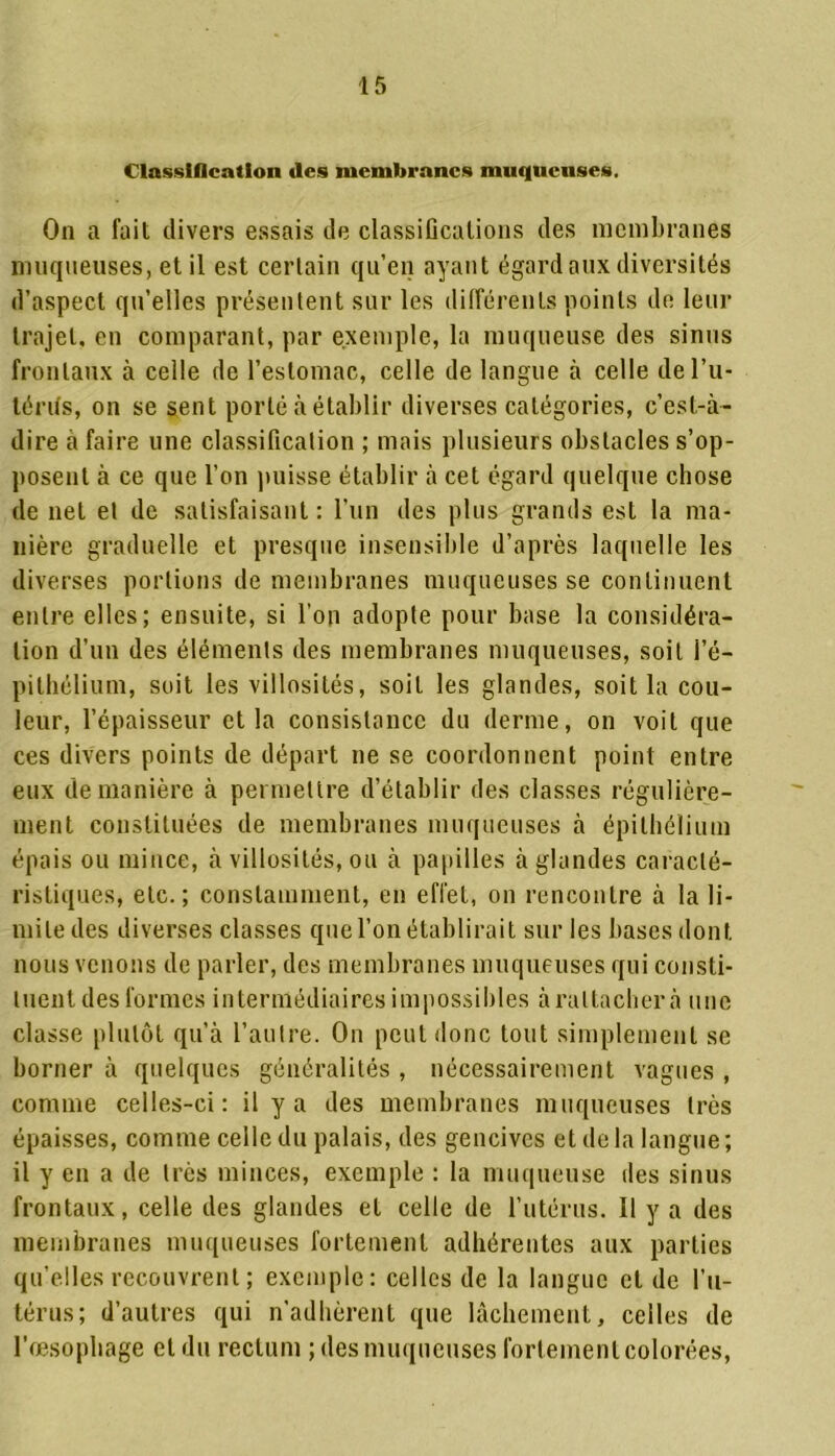 Classification des membranes muqueuses. On a fait divers essais de classifications des membranes muqueuses, et il est certain qu’en ayant égard aux diversités d’aspect qu’elles présentent sur les différents points de leur trajet, en comparant, par exemple, la muqueuse des sinus frontaux à celle de l’estomac, celle de langue à celle del’u- térifs, on se sent porté à établir diverses catégories, c’est-à- dire à faire une classification ; mais plusieurs obstacles s’op- posent à ce que l’on puisse établir à cet égard quelque chose de net et de satisfaisant : l’un des plus grands est la ma- nière graduelle et presque insensible d’après laquelle les diverses portions de membranes muqueuses se continuent entre elles; ensuite, si l’on adopte pour base la considéra- tion d’un des éléments des membranes muqueuses, soit l’é- pithélium, soit les villosités, soiL les glandes, soit la cou- leur, l’épaisseur et la consistance du derme, on voit que ces divers points de départ ne se coordonnent point entre eux de manière à permettre d’établir des classes régulière- ment constituées de membranes muqueuses à épithélium épais ou mince, à villosités, ou à papilles à glandes caracté- ristiques, etc.; constamment, en effet, on rencontre à la li- mite des diverses classes que l’on établirait sur les bases dont nous venons de parler, des membranes muqueuses qui consti- tuent des formes intermédiaires impossibles à rattacher à une classe plutôt qu’à l’autre. On peut donc tout simplement se borner à quelques généralités , nécessairement vagues , comme celles-ci: il y a des membranes muqueuses très épaisses, comme celle du palais, des gencives et de la langue ; il y en a de très minces, exemple : la muqueuse des sinus frontaux, celle des glandes et celle de l’utérus. Il y a des membranes muqueuses fortement adhérentes aux parties qu’elles recouvrent ; exemple: celles de la langue et de l’u- térus; d’autres qui n’adhèrent que lâchement, celles de l’œsophage et du rectum ; des muqueuses fortement colorées,