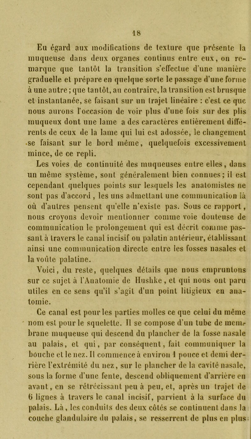 Eu égard aux modifications de texture que présente la muqueuse dans deux organes continus entre eux, on re- marque que tantôt la transition s’effectue d’une manière graduelle et prépare en quelque sorte le passage d’une forme à une autre ; que tantôt, au contraire, la transition est brusque et instantanée, se faisant sur un trajet linéaire : c’est ce que nous aurons l'occasion de voir plus d’une fois sur des plis muqueux dont une lame a des caractères entièrement diffé- rents de ceux de la lame qui lui est adossée, le changement ■ se faisant sur le bord même, quelquefois excessivement mince, de ce repli. Les voies de continuité des muqueuses entre elles, dans un même système, sont généralement bien connues; il est cependant quelques points sur lesquels les anatomistes ne sont pas d’accord , les uns admettant une communication là où d’autres pensent qu’elle n’existe pas. Sous ce rapport, nous croyons devoir mentionner comme voie douteuse de communication le prolongement qui est décrit comme pas- sant à travers le canal incisif ou palatin antérieur, établissant ainsi une communication directe entre les fosses nasales et la voûte palatine. Voici, du reste, quelques détails que nous empruntons sur ce sujet à l’Anatomie de Husbke , et qui nous ont paru utiles en ce sens qu’il s’agit d’un point litigieux en ana- tomie. Ce canal est pour les parties molles ce que celui du même nom est pour le squelette. Il se compose d’un tube de mcnn- brane muqueuse qui descend du plancher de la fosse nasale au palais, et qui, par conséquent, fait communiquer la bouche et le nez. Il commence à environ 1 pouce et demi der- rière l’extrémité du nez, sur le plancher de la cavité nasale, sous la forme d’une fente, descend obliquement d’arrière en avant, en se rétrécissant peu à peu, et, après un trajet de 6 lignes à travers le canal incisif, parvient à la surface du palais. Là , les conduits des deux côtés se continuent dans la couche glandulaire du palais, se resserrent de plus en plus