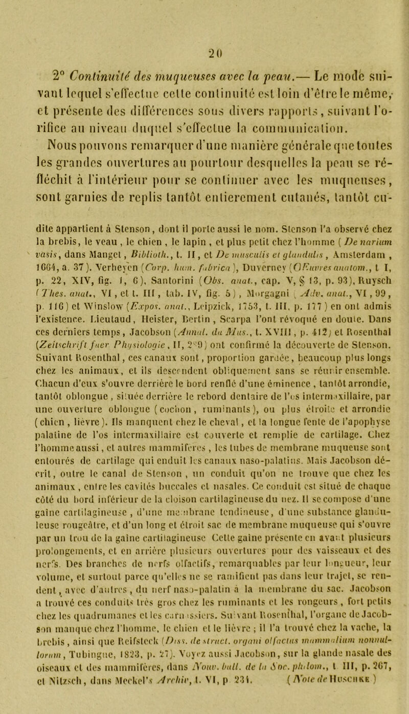 2° Continuité des muqueuses avec la peau.— Le mode sui- vant lequel s’effectue celle continuité est loin d’être le même,- et présente des différences sous divers rapports, suivant l'o- rifice au niveau duquel s’effectue la communication. Nous pouvons remarquer d’une manière générale que toutes les grandes ouvertures au pourtour desquelles la peau se ré- fléchit à l’intérieur pour se continuer avec les muqueuses, sont garnies de replis tantôt entièrement cutanés, tantôt en- dite appartient à Stenson, dont il porte aussi le nom. Stcnson l’a observé chez la brebis, le veau , le chien , le lapin , et plus petit chez l’homme ( De narium vasis, dans Mangct, Biblioth., t. II, et De ntusculis et glanduhs , Amsterdam , IGG7!, a. 37). Yerheyen (Corp. hum. fnbrica), Duverney [Oeuvres anaiom., t I, p. 22, XIV, fi g. f, G), Santorini (übs. anal., cap. V, § 13, p. 93), Ruysch ( 7 lies, anal., VI, et t. III, lab. IV, fig. 5 ) , Morgagni . Adv. anal., VI, 99, p. 11G ) et Winslow [Expos, anal.. Leipzick, 1753, t. III, p. 177 ) en ont admis l’existence. I.ieutaud, Heisler, Bertin , Scarpa l’ont révoqué en doute. Dans ces derniers temps, Jacobson [Annal, du lij'ivs., t. XVIII, p. 412; et Rosenthal [Zeitschrift fuer Phijsiologie, II, 2^9) ont confirmé la découverte de Stenson. Suivant Rosenthal, ces canaux sont, proportion gardée, beaucoup plus longs chez les animaux, cl ils descendent obliquement sans se réunir ensemble. Chacun d’eux s’ouvre derrière le bord renflé d’une éminence , tantôt arrondie, tantôt oblonguc , située derrière le rebord dentaire de l’os internnxiilaire, par une ouverture oblonguc (cochon, ruminants), ou plus étroite et arrondie (chien , lièvre). Ils manquent chez le cheval, et la longue lente de l’apophyse palatine de l’os intermaxillaire est couverte et remplie de cartilage. Chez l’homme aussi, et autres mammifères , les tubes de membrane muqueuse sont entourés de cartilage qui enduit les canaux naso-palatins. Mais Jacobson dé- crit, outre le canal de Stenson , un conduit qu’on ne trouve que chez les animaux , cuire les cavités buccales et nasales. Ce conduit est situé de chaque côté du bord inférieur de la cloison cartilagineuse du nez. Il se compose d'une gaine cartilagineuse, d’une membrane tendineuse, d'une substance glandu- leuse rougeâtre, et d’un long et étroit sac de membrane muqueuse qui s’ouvre par un trou de la gaine cartilagineuse Cette gaine présente en avait plusieurs prolongements, et en arrière plusieurs ouvertures pour des vaisseaux et des nerfs. Des branches de nerfs olfactifs, remarquables par leur longueur, leur volume, et surtout parce qu’elles ne se ramifient pas dans leur trajet, se ren- dent, avec d’autres, du nerf naso-palatin à la membrane du sac. Jacobson a trouvé ces conduits très gros chez les ruminants et les rongeurs , fort petits chez les quadrumanes et les c.irn issiers. Suivant l’.osenihal, l’organe de Jacob- son manque chez l’homme, le chien et le lièvre ; il l’a trouvé chez la vache, la brebis, ainsi que Reifstcck [Dtss. destnicl. vrgani olfacius mnmmnlinni nonitul- lortrn, Tubingue, 1823, p. 27). Voyez aussi Jacobson, sur la glande nasale des oiseaux cl des mammifères, dans iXouv. bull, de la Soc. pin loin., t III, p. 267, cl Nitzsch, dans Meckel’v Arrhic, t. VI, p 23i. ( /Vote de Husciikk )