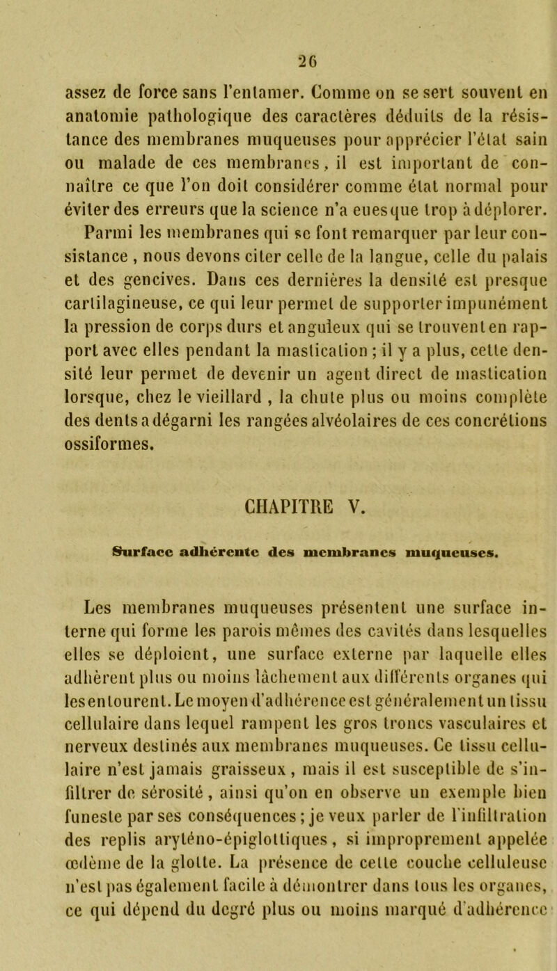 assez de force sans l’enlamer. Comme on se sert souvent en anatomie pathologique des caractères déduits de la résis- tance des membranes muqueuses pour apprécier l’état sain ou malade de ces membranes, il est important de con- naître ce que l’on doit considérer comme état normal pour éviter des erreurs que la science n’a eues que trop à déplorer. Parmi les membranes qui se font remarquer par leur con- sistance , nous devons citer celle de la langue, celle du palais et des gencives. Dans ces dernières la densité est presque cartilagineuse, ce qui leur permet de supporter impunément la pression de corps durs et anguleux qui se trouvent en rap- port avec elles pendant la mastication ; il y a plus, celle den- sité leur permet de devenir un agent direct de mastication lorsque, chez le vieillard , la chute plus ou moins complète des dents a dégarni les rangées alvéolaires de ces concrétions ossiformes. CHAPITRE V. Surface adhérente des membranes muqueuses. Les membranes muqueuses présentent une surface in- terne qui forme les parois mêmes des cavités dans lesquelles elles se déploient, une surface externe par laquelle elles adhèrent plus ou moins lâchement aux dilfércnls organes qui lesenlourenl. Le moyen d’adhérence est généralement un tissu cellulaire dans lequel rampent les gros troncs vasculaires et nerveux destinés aux membranes muqueuses. Ce tissu cellu- laire n’est jamais graisseux , mais il est susceptible de s’in- filtrer de sérosité, ainsi qu’on en observe un exemple bien funeste par ses conséquences ; je veux parler de l'infiltration des replis aryléno-épiglottiques, si improprement appelée oedème de la glotte. La présence de celte couche celluleuse n’est pas également facile à démontrer dans tous les organes, ce qui dépend du degré plus ou moins marqué d adhérence