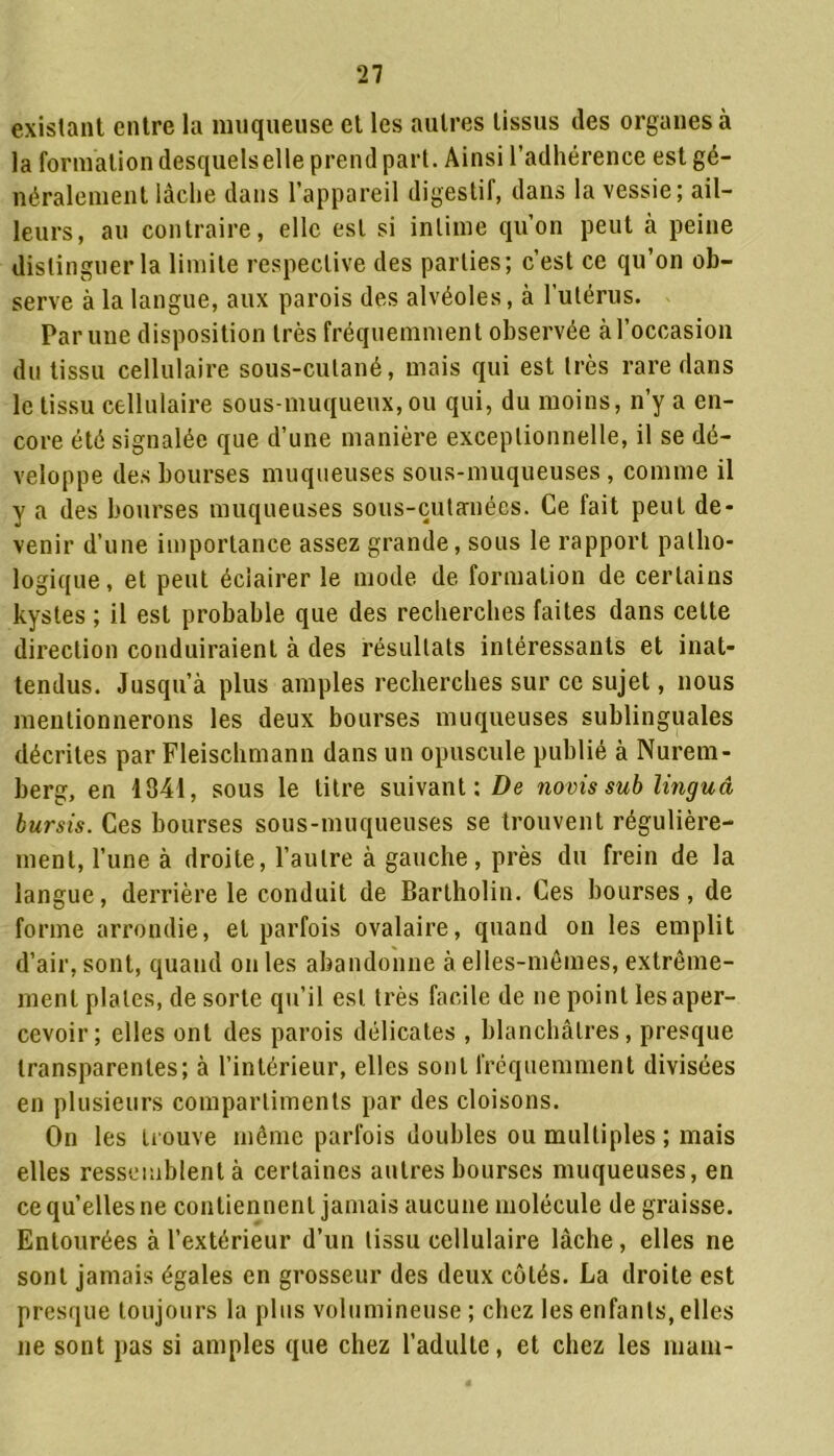 existant entre la muqueuse et les autres tissus des organes à la formation desquels elle prend part. Ainsi l’adhérence est gé- néralement lâche dans l’appareil digestif, dans la vessie; ail- leurs, au contraire, elle est si intime qu’on peut à peine distinguer la limite respective des parties; c’est ce qu’on ob- serve à la langue, aux parois des alvéoles, à l’utérus. Par une disposition très fréquemment observée à l’occasion du tissu cellulaire sous-cutané, mais qui est très rare dans le tissu cellulaire sous-muqueux, ou qui, du moins, n’y a en- core été signalée que d’une manière exceptionnelle, il se dé- veloppe des bourses muqueuses sous-muqueuses , comme il y a des bourses muqueuses sous-cutanées. Ce fait peut de- venir d’une importance assez grande, sous le rapport patho- logique, et peut éclairer le mode de formation de certains kystes ; il est probable que des recherches faites dans celte direction conduiraient à des résultats intéressants et inat- tendus. Jusqu’à plus amples recherches sur ce sujet, nous mentionnerons les deux bourses muqueuses sublinguales décrites par Fleischmann dans un opuscule publié à Nurem- berg, en 1341, sous le titre suivant: De novis sub linguâ bursis. Ces bourses sous-muqueuses se trouvent régulière- ment, l’une à droite, l’autre à gauche, près du frein de la langue, derrière le conduit de Bartholin. Ces bourses, de forme arrondie, et parfois ovalaire, quand on les emplit d’air, sont, quand on les abandonne à elles-mêmes, extrême- ment plates, de sorte qu’il est très facile de ne point les aper- cevoir; elles ont des parois délicates , blanchâtres, presque transparentes; à l’intérieur, elles sont fréquemment divisées en plusieurs compartiments par des cloisons. On les trouve même parfois doubles ou multiples ; mais elles ressemblent à certaines autres bourses muqueuses, en ce qu’elles ne contiennent jamais aucune molécule de graisse. Entourées à l’extérieur d’un tissu cellulaire lâche, elles ne sont jamais égales en grosseur des deux côtés. La droite est presque toujours la plus volumineuse ; chez les enfants, elles ne sont pas si amples que chez l’adulte, et chez les mam-