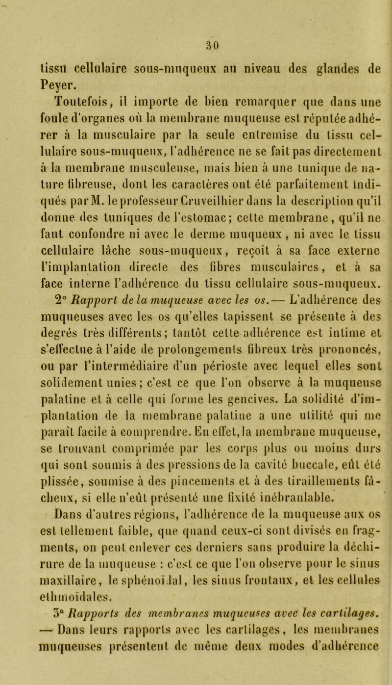 lissn cellulaire sous-muqueux au niveau des glandes de Peyer. Toutefois, il importe de bien remarquer que dans une foule d’organes où la membrane muqueuse est réputée adhé- rer à la musculaire par la seule entremise du tissu cel- lulaire sous-muqueux, l’adhérence ne se fait pas directement à la membrane musculeuse, mais bien à une tunique de na- ture fibreuse, dont les caractères ont été parfaitement indi- qués parM. le professeur Cruveilhier dans la description qu’il donne des tuniques de l’estomac; celte membrane, qu'il ne faut confondre ni avec le derme muqueux, ni avec le tissu cellulaire lâche sous-muqueux, reçoit à sa face externe l’implantation directe des fibres musculaires, et à sa face interne l’adhérence du tissu cellulaire sous-muqueux. 2° Rapport de la muqueuse avec les os.— L’adhérence des muqueuses avec les os qu’elles tapissent se présente à des degrés très différents ; tantôt celle adhérence est intime et s’effectue à l’aide de prolongements fibreux très prononcés, ou par l’intermédiaire d’un périoste avec lequel elles sont solidement unies; c’est ce que l’on observe à la muqueuse palatine et à celle qui forme les gencives. La solidité d’im- plantation de la membrane palatine a une utilité qui me paraît facile à comprendre. En effet, la membrane muqueuse, se trouvant comprimée par les corps plus ou moins durs qui sont soumis à des pressions de la cavité buccale, eut été plissée, soumise à des pincements et à des tiraillements fâ- cheux, si elle n’eût présenté une fixité inébranlable. Dans d’autres régions, l’adhérence de la muqueuse aux os est tellement faible, que quand ceux-ci sont divisés en frag- ments, on peut enlever ces derniers sans produire la déchi- rure de la muqueuse : c’est ce que l’on observe pour le sinus maxillaire, le sphénoïdal, les sinus frontaux, et les cellules elhmoidales. 5° Rapports des membranes muqueuses avec les cartilages. — Dans leurs rapports avec les cartilages, les membranes muqueuses présentent de même deux modes d’adhérence