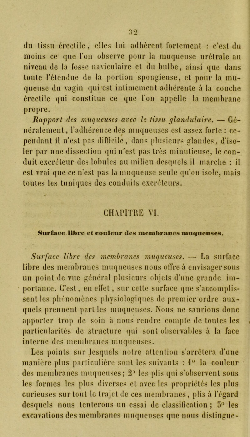 du tissu érectile, elles lui adhèrent fortement : c’est du moins ce que l’on observe pour la muqueuse urélrale au niveau de la fosse naviculaire et du bulbe, ainsi que dans toute l’étendue de la portion spongieuse, cl pour la mu- queuse du vagin qui est intimement adhérente à la couche érectile qui constitue ce que l'on appelle la membrane propre. Rapport des muqueuses avec le tissu glandulaire. — Gé- néralement, l’adhérence des muqueuses est. assez forte : ce- pendant il n’est pas difficile, dans plusieurs glandes, d’iso- ler par une dissection qui n’est pas très minutieuse, le con- duit excréteur des lobules au milieu desquels il marche : il est vrai que ce n’est pas la muqueuse seule qu’on isole, mais toutes les tuniques des conduits excréteurs. CHAPITRE VI. Surface libre et couleur «les membranes muqueuses. Surface libre des membranes muqueuses. — La surface libre des membranes muqueuses nous offre à envisager sous un point de vue général plusieurs objets d’une grande, im- portance. C’est, en effet, sur celle surface que s’accomplis- sent les phénomènes physiologiques de premier ordre aux- quels prennent parties muqueuses. Nous ne saurions donc apporter trop de soin à nous rendre compte de toutes les particularités de structure qui sont observables à la face interne des membranes muqueuses. Les points sur lesquels notre attention s’arrêtera d’une manière plus particulière sont les suivants : 1° la couleur des membranes muqueuses; 2’ les plis qui s’observent sous les formes les plus diverses et avec les propriétés les plus curieuses sur tout le trajet de ces membranes, plis à l’égard desquels nous tenterons un essai de classification; 5° les excavations des membranes muqueuses que nous distingue-