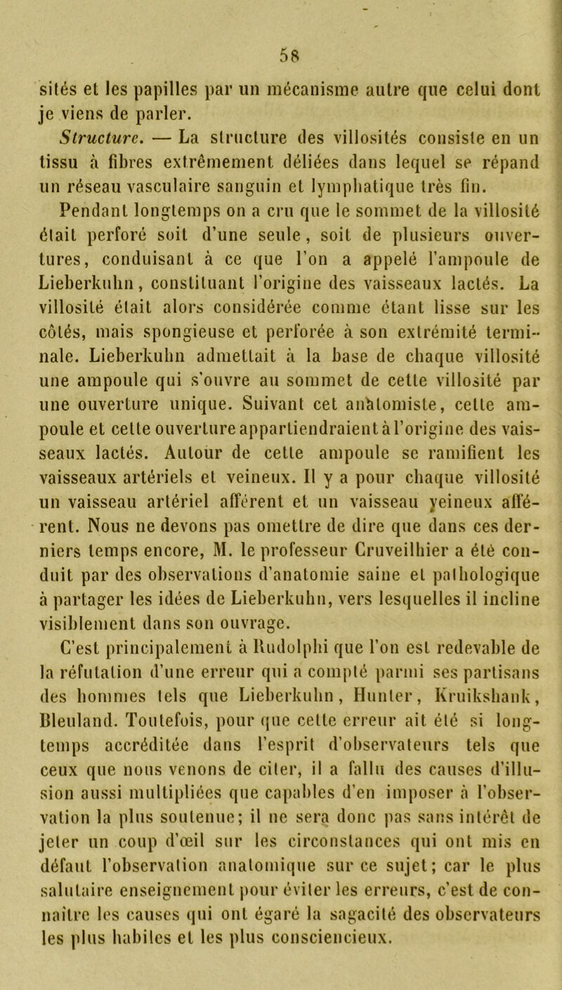 silés el les papilles par un mécanisme autre que celui dont je viens de parler. Structure. — La structure des villosités consiste en un tissu à fibres extrêmement déliées dans lequel se répand un réseau vasculaire sanguin et lymphatique très fin. Pendant longtemps on a cru que le sommet de la villosité était perforé soit d’une seule, soit de plusieurs ouver- tures, conduisant à ce que l’on a appelé l’ampoule de Lieberkuhn, constituant l’origine des vaisseaux lactés. La villosité était alors considérée comme étant lisse sur les côtés, mais spongieuse et perforée à son extrémité termi- nale. Lieberkuhn admettait à la base de chaque villosité une ampoule qui s’ouvre au sommet de cette villosité par une ouverture unique. Suivant cet anMomiste, cette am- poule et cette ouverture appartiendraient à l’origine des vais- seaux lactés. Autour de cette ampoule se ramifient les vaisseaux artériels et veineux. Il y a pour chaque villosité un vaisseau artériel afférent et un vaisseau yeineux affé- rent. Nous ne devons pas omettre de dire que dans ces der- niers temps encore, M. le professeur Cruveilhier a été con- duit par des observations d’anatomie saine el pathologique à partager les idées de Lieberkuhn, vers lesquelles il incline visiblement dans son ouvrage. C’est principalement à Rudolphi que l’on est redevable de la réfutation d’une erreur qui a compté parmi ses partisans des hommes tels que Lieberkuhn, Hunier, Kruikshank, Bleuland. Toutefois, pour que celle erreur ait été si long- temps accréditée dans l’esprit d’observateurs tels que ceux que nous venons de citer, il a fallu des causes d’illu- sion aussi multipliées que capables d’en imposer cà l’obser- vation la plus soutenue; il ne sera donc pas sans intérêt de jeter un coup d’œil sur les circonstances qui ont mis en défaut l’observation anatomique sur ce sujet; car le plus salutaire enseignement pour éviter les erreurs, c’est de con- naître les causes qui ont égaré la sagacité des observateurs les plus habiles et les plus consciencieux.