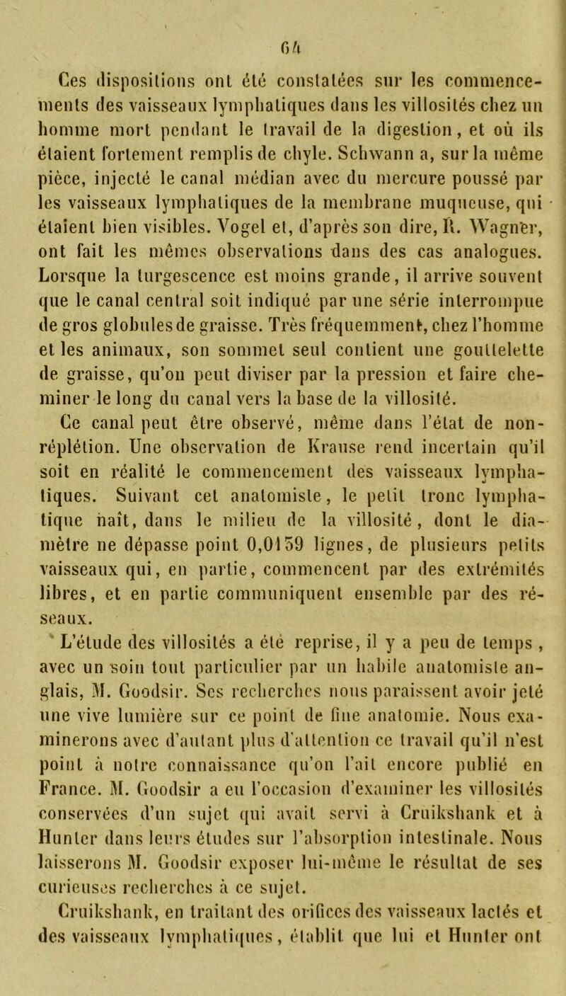 fi/l Ces dispositions ont été constatées sur les commence- ments des vaisseaux lymphatiques dans les villosités chez un homme mort pendant le travail de la digestion, et où ils étaient fortement remplis de chyle. Schwann a, sur la même pièce, injecté le canal médian avec du mercure poussé par les vaisseaux lymphatiques de la membrane muqueuse, qui étaient bien visibles. Vogel et, d’après son dire, U. Wagn'er, ont fait les mêmes observations dans des cas analogues. Lorsque la turgescence est moins grande, il arrive souvent que le canal central soit indiqué par une série interrompue de gros globules de graisse. Très fréquemment, chez l’homme et les animaux, son sommet seul contient une gouttelette de graisse, qu’on peut diviser par la pression et faire che- miner le long du canal vers la base de la villosité. Ce canal peut être observé, même dans l’état de non- réplétion. Une observation de Krause rend incertain qu’il soit en réalité le commencement des vaisseaux lympha- tiques. Suivant cet anatomiste, le petit tronc lympha- tique naît, dans le milieu de la villosité, dont le dia- mètre ne dépasse point 0,0159 lignes, de plusieurs petits vaisseaux qui, en partie, commencent par des extrémités libres, et en partie communiquent ensemble par des ré- seaux. L’élude des villosités a été reprise, il y a peu de temps , avec un soin tout particulier par un habile anatomiste an- glais, M. Goodsir. Scs recherches nous paraissent avoir jeté une vive lumière sur ce point de fine anatomie. Nous exa- minerons avec d’autant plus d'attention ce travail qu’il n’est point à notre connaissance qu’on l’ait encore publié en France. M. Goodsir a eu l’occasion d’examiner les villosités conservées d’un sujet qui avait servi à Cruikshank et à Hunier dans leurs études sur l’absorption intestinale. Nous laisserons M. Goodsir exposer lui-même le résultat de ses curieuses recherches à ce sujet. Cruikshank, en traitant des orifices des vaisseaux lactés et des vaisseaux lymphatiques, établit que lui et Hunier ont