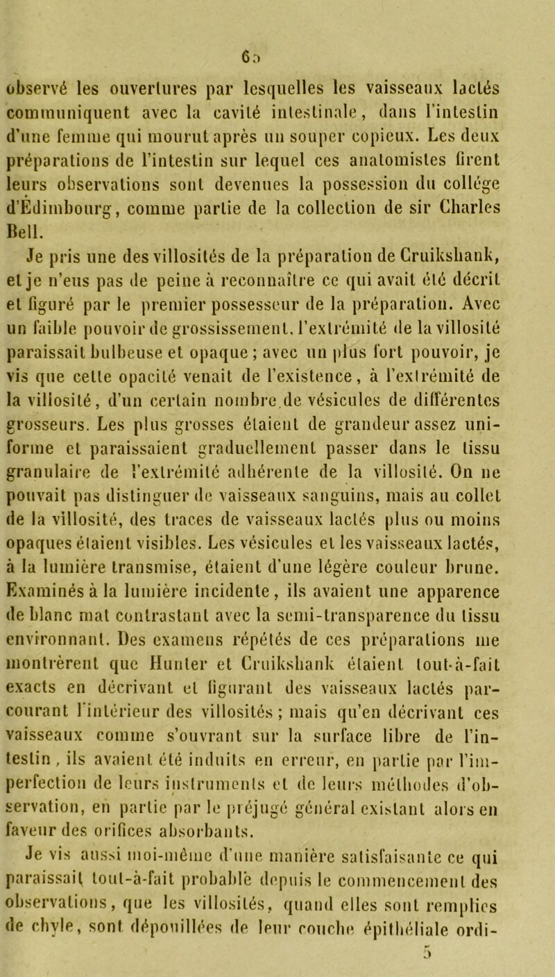 6o observé les ouvertures par lesquelles les vaisseaux lactés communiquent avec la cavité intestinale, clans l’intestin d’une femme qui mourut après un souper copieux. Les deux préparations de l’intestin sur lequel ces anatomistes firent leurs observations sont devenues la possession du collège d’Edimbourg, comme partie de la collection de sir Charles Bell. Je pris une des villosités de la préparation de Cruikshank, et je n’eus pas de peine à reconnaître ce qui avait été décrit et figuré par le premier possesseur de la préparation. Avec un faible pouvoir de grossissement, l’extrémité de la villosité paraissait bulbeuse et opaque ; avec un plus fort pouvoir, je vis que cette opacité venait de l’existence, à l’extrémité de la villosité, d’un certain nombre de vésicules de différentes grosseurs. Les plus grosses étaient de grandeur assez uni- forme et paraissaient graduellement passer dans le tissu granulaire de l’extrémité adhérente de la villosité. On ne pouvait pas distinguer de vaisseaux sanguins, mais au collet de la villosité, des traces de vaisseaux lactés plus ou moins opaques étaient visibles. Les vésicules et les vaisseaux lactés, à la lumière transmise, étaient d’une légère couleur brune. Examinés à la lumière incidente, ils avaient une apparence de blanc mal contrastant avec la semi-transparence du tissu environnant. Des examens répétés de ces préparations me montrèrent que Hunier et Cruikshank étaient lout-à-faiL exacts en décrivant et figurant des vaisseaux lactés par- courant l’intérieur des villosités; mais qu’en décrivant ces vaisseaux comme s’ouvrant sur la surface libre de l’in- testin, ils avaient été induits en erreur, en partie par l’im- perfection de leurs instruments et de leurs méthodes d’ob- servation, en partie par le préjugé général existant alors en faveur des orifices absorbants. Je vis aussi moi-même d’une manière satisfaisante ce qui paraissait toul-à-fait probable depuis le commencement des observations, que les villosités, quand elles sont remplies de chyle, sont dépouillées de leur couche épithéliale ordi-