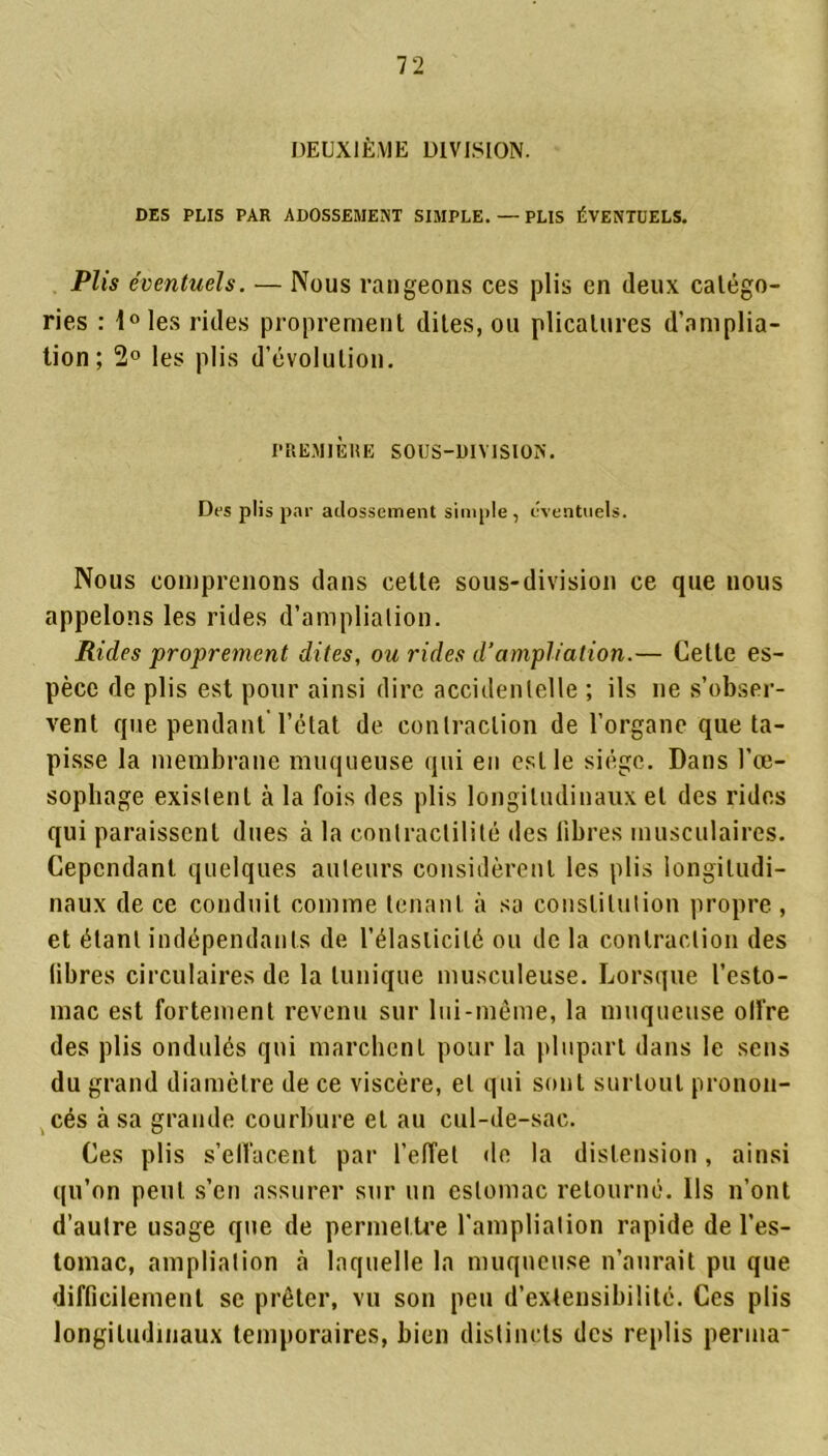 DEUXIÈME DIVISION. DES PLIS PAR ADOSSEMENT SIMPLE. — PLIS ÉVENTUELS. Plis éventuels. — Nous rangeons ces plis en (leux catégo- ries : i°les rides proprement dites, ou plicatures d'amplia- tion; 2° les plis d’évolution. PREMIÈRE SOUS-DIVISION'. Des plis par adossement simple , éventuels. Nous comprenons dans cette sous-division ce que nous appelons les rides d’ampliation. Rides proprement dites, ou rides d’ampliation.— Cette es- pèce de plis est pour ainsi dire accidentelle ; ils ne s’obser- vent que pendant l’état de contraction de l’organe que ta- pisse la membrane muqueuse qui en est le siège. Dans l’oe- sophage exislenl à la fois des plis longitudinaux et des rides qui paraissent dues à la contractilité des libres musculaires. Cependant quelques auteurs considèrent les plis longitudi- naux de ce conduit comme tenant à sa constitution propre , et étant indépendants de l’élasticité ou de la contraction des libres circulaires de la tunique musculeuse. Lorsque l’esto- mac est fortement revenu sur lui-même, la muqueuse olfre des plis ondulés qui marchent pour la plupart dans le sens du grand diamètre de ce viscère, et qui sont surtout pronon- cés à sa grande courbure et au cul-de-sac. Ces plis s’effacent par l’effet de la distension, ainsi qu’on peut s’en assurer sur un estomac retourné. Ils n’ont d’autre usage que de permettre l’ampliation rapide de l’es- tomac, ampliation à laquelle la muqueuse n’aurait pu que difficilement se prêter, vu son peu d’extensibilité. Ces plis longitudinaux temporaires, bien distincts des replis perma*