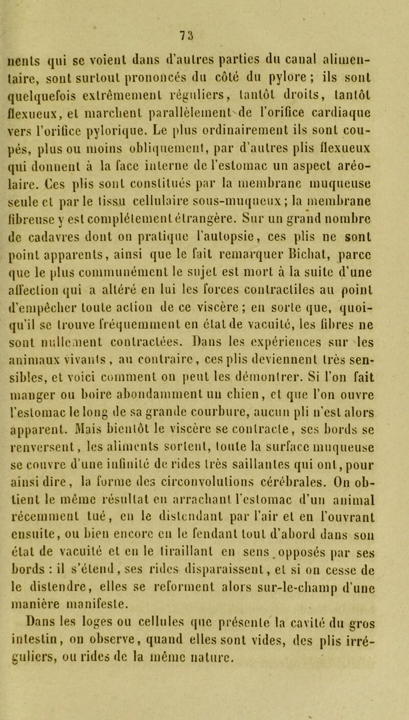 nenls qui se voient dans d’autres parties du canal alimen- taire, sont surtout prononcés du côté du pylore ; ils sont quelquefois extrêmement réguliers, tantôt droits, tantôt flexueux, et marchent parallèlementde l’orifice cardiaque vers l’orifice pylorique. Le plus ordinairement ils sont cou- pés, plus ou moins obliquement, par d’autres plis flexueux qui donnent à la face interne de l’estomac un aspect aréo- laire. Ces plis sont constitués par la membrane muqueuse seule et parle tissu cellulaire sous-muqueux; la membrane fibreuse y est complètement étrangère. Sur un grand nombre de cadavres dont on pratique l’autopsie, ces plis ne sont point apparents, ainsi que le fait remarquer Bicliat, parce que le plus communément le su jet est mort à la suite d’une affection qui a altéré en lui les forces contractiles au point d’empêcher toute action de ce viscère; en sorte que, quoi- qu'il se trouve fréquemment en étal de vacuité, les fibres ne sont nullement contractées. Dans les expériences sur les animaux vivants, au contraire, ces plis deviennent très sen- sibles, et voici comment on peut les démontrer. Si l’on fait manger ou boire abondamment un chien, et que l’on ouvre l’estomac le long de sa grande courbure, aucun pli n'est alors apparent. Mais bientôt le viscère se contracte, ses bords se renversent, les aliments sortent, toute la surface muqueuse se couvre d’une infinité déridés très saillantes qui ont,pour ainsi dire, la forme des circonvolutions cérébrales. On ob- tient le même résultat en arrachant l’estomac d’un animal récemment tué, en le distendant par l’air et en l’ouvrant ensuite, ou bien encore en le fendant tout d’abord dans son état de vacuité et en le tiraillant en sens opposés par ses bords : il s’étend, ses rides disparaissent, et si on cesse de le distendre, elles se reforment alors sur-le-champ d’une manière manifeste. Dans les loges ou cellules que présente la cavité du gros intestin, on observe, quand elles sont vides, des plis irré- guliers, ou rides de la même nature.