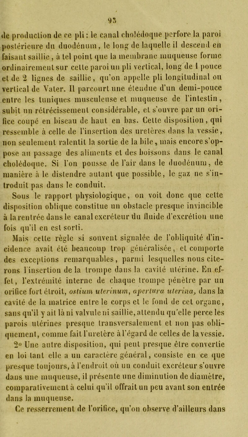 (le production de ce pli : le canal cholédoque perfore la paroi postérieure du duodénum, le long de laquelle il descend en faisant saillie , à tel point que la membrane muqueuse forme ordinairement sur celte paroi un pli vertical, long de 1 pouce et de 2 lignes de saillie, qu’on appelle pli longitudinal ou vertical de Valer. Il parcourt une étendue d’un demi-pouce entre les tuniques musculeuse et muqueuse de l’intestin, subit un rétrécissement considérable, et s’ouvre par un ori- fice coupé en biseau de haut en lias. Cette disposition, qui ressemble à celle de l’insertion des uretères dans la vessie, non seulement ralentit la sortie de la bile, mais encore s’op- pose an passage des aliments et des boissons dans le canal cholédoque. Si l’on pousse de l’air dans le duodénum, de manière à le distendre autant que possible, le gaz ne s'in- troduit pas dans le conduit. Sous le rapport physiologique, on voit donc que cette disposition oblique constitue un obstacle presque invincible à la rentrée dans le canal excréteur du fluide d’excrétion une fois qu’il en est sorti. Mais celle règle si souvent signalée de l’obliquité d’in- cidence avait été beaucoup trop généralisée, et comporte des exceptions remarquables, parmi lesquelles nous cite- rons linserlion delà trompe dans la cavité utérine. En ef- fet, l’extrémité interne de chaque trompe pénètre par un orifice fort étroit, ostium uterinum, apertura uterina, dans la cavité de la matrice entre le corps et le fond de cet organe, sans qu’il y ait là ni valvule ni saillie, attendu qu’elle perce les parois utérines presque transversalement et non pas obli- quement, comme fait l’uretère à l’égard de celles de la vessie. 2° Une autre disposition, qui peut presque être convertie en loi tant elle a un caractère général, consiste en ce que presque toujours, à l’endroit où un conduit excréteur s’ouvre dans une muqueuse, il présente une diminution de diamètre, comparativement à celui qu’il offrait un peu avant son entrée dans la muqueuse. Ce resserrement de l’orifice, qu’on observe d’ailleurs dans