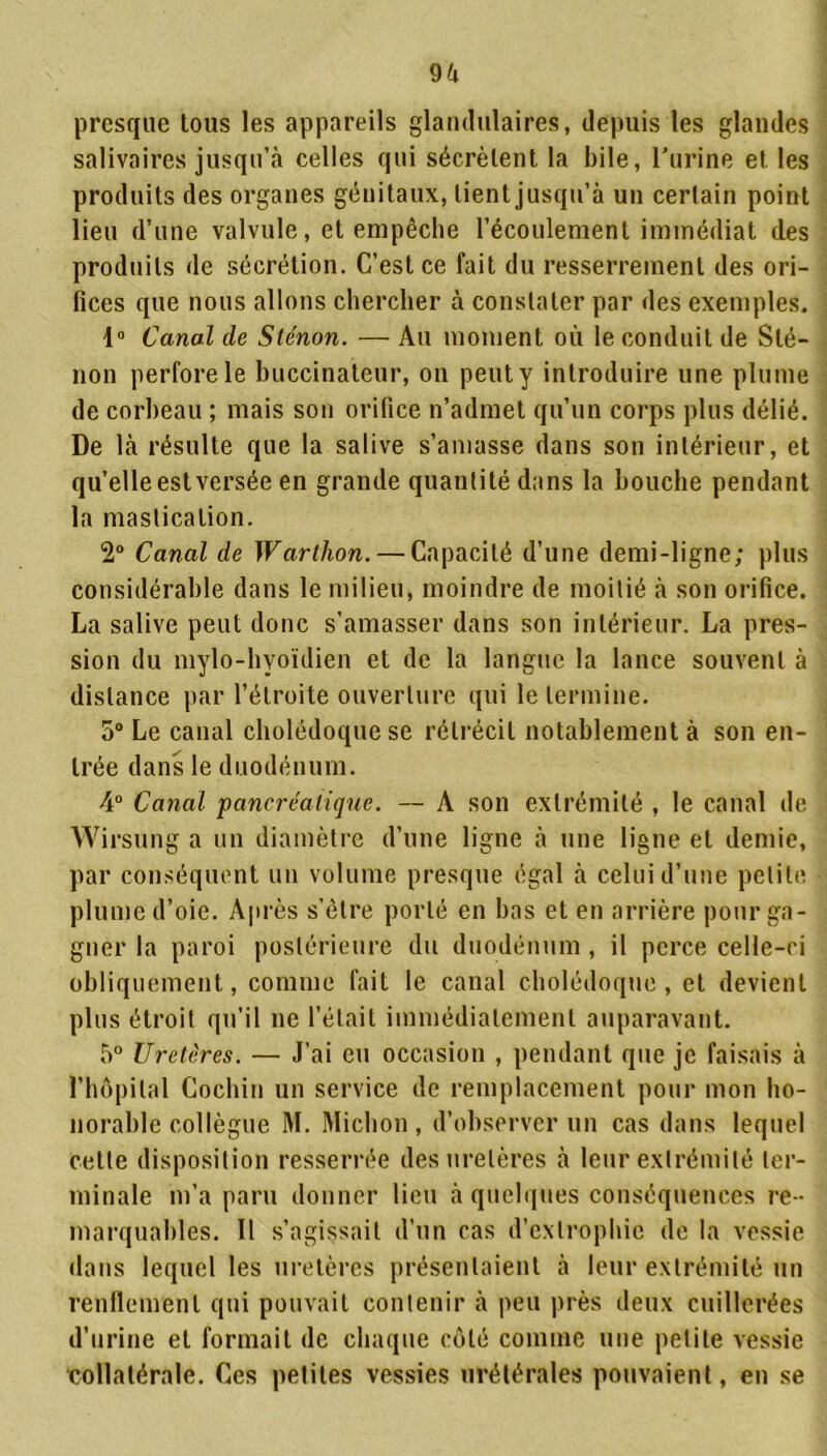 presque tous les appareils glandulaires, depuis les glandes salivaires jusqu’à celles qui sécrètent la bile, l’urine et les produits des organes génitaux, tient jusqu’à un certain point lieu d’une valvule, et empêche l’écoulement immédiat des produits de sécrétion. C’est ce fait du resserrement des ori- fices que nous allons chercher à constater par des exemples. 1° Canal de Sténon. — Au moment où le conduit de Sté- non perfore le buccinateur, on peut y introduire une plume de corbeau ; mais son orifice n’admet qu’un corps plus délié. De là résulte que la salive s’amasse dans son intérieur, et qu’elle est versée en grande quantité dans la bouche pendant la mastication. 2° Canal de Warthon. — Capacité d’une demi-ligne; plus considérable dans le milieu, moindre de moitié à son orifice. La salive peut donc s’amasser dans son intérieur. La pres- sion du mylo-hyoïdien et de la langue la lance souvent à distance par l’étroite ouverture qui le termine. 5° Le canal cholédoque se rétrécit notablement à son en- trée dans le duodénum. 4° Canal 'pancréatique. — A son extrémité , le canal de Wirsung a un diamètre d’une ligne à une ligne et demie, par conséquent un volume presque égal à celui d’une petite plume d’oie. Après s’ètre porté en bas et en arrière pour ga- gner la paroi postérieure du duodénum, il perce celle-ci obliquement, comme fait le canal cholédoque, et devient plus étroit qu'il ne l’était immédiatement auparavant. 5° Uretères. — J’ai eu occasion , pendant que je faisais à l’hôpital Cochin un service de remplacement pour mon ho- norable collègue M. Michon , d’observer un cas dans lequel cette disposition resserrée des uretères à leur extrémité ter- minale m’a paru donner lieu à quelques conséquences re - marquables. Il s’agissait d’un cas d’exlrophie de la vessie dans lequel les uretères présentaient à leur extrémité un renflement qui pouvait contenir à peu près deux cuillerées d’urine et formait de chaque côté comme une petite vessie collatérale. Ces petites vessies urétérales pouvaient, en se