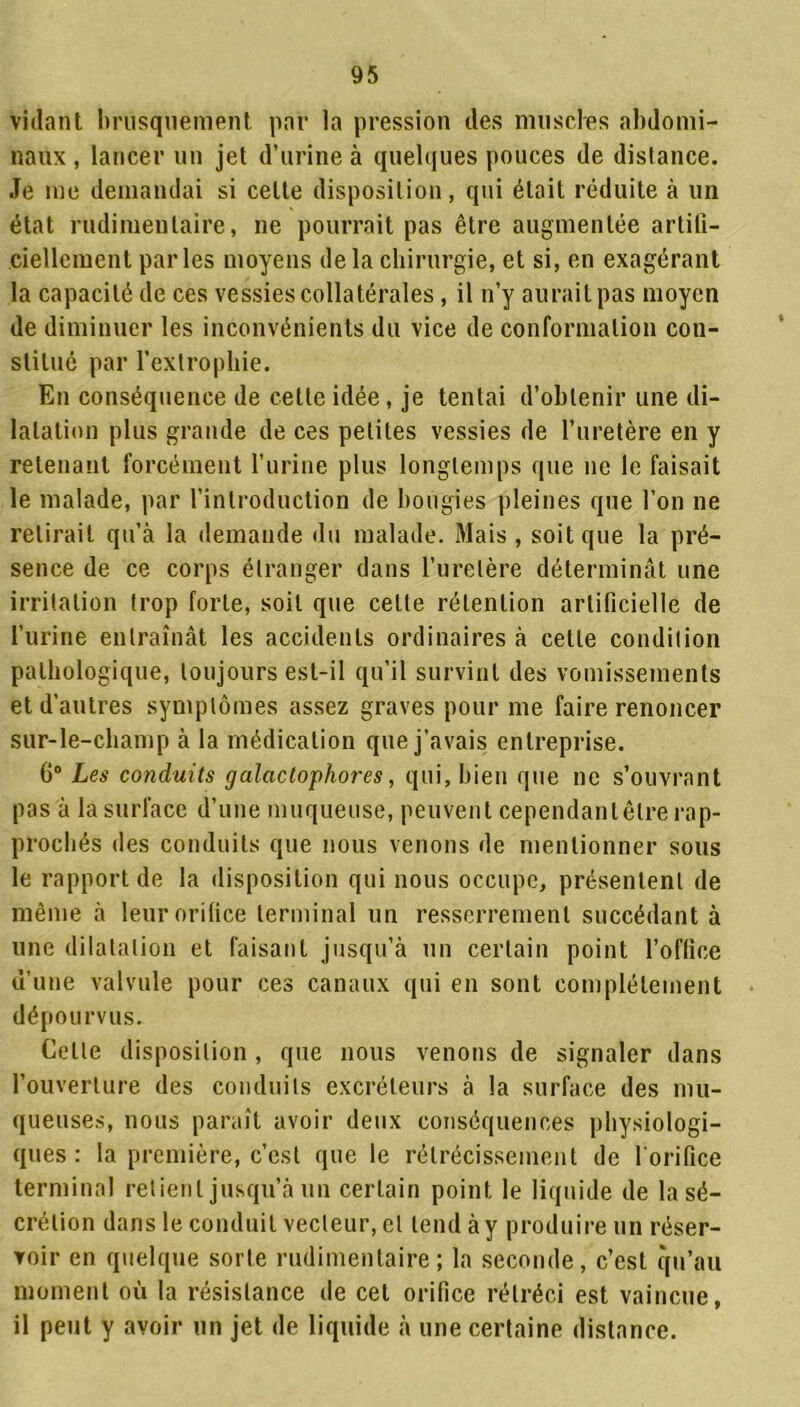 vidant brusquement par la pression des muscles abdomi- naux , lancer un jet d’urine à quelques pouces de distance. Je me demandai si celte disposition, qui était réduite à un état rudimentaire, ne pourrait pas être augmentée artifi- ciellement parles moyens de la chirurgie, et si, en exagérant la capacité de ces vessies collatérales, il n’y aurait pas moyen de diminuer les inconvénients du vice de conformation con- stitué par l’exlrophie. En conséquence de cette idée, je tentai d’obtenir une di- latation plus grande de ces petites vessies de l’uretère en y retenant forcément l’urine plus longtemps que ne le faisait le malade, par l’introduction de bougies pleines que l’on ne relirait qu’à la demande du malade. Mais , soit que la pré- sence de ce corps étranger dans l’uretère déterminât une irritation trop forte, soit que cette rétention artificielle de l’urine entraînât les accidents ordinaires à cette condition pathologique, toujours est-il qu’il survint des vomissements et d’autres symptômes assez graves pour me faire renoncer sur-le-champ à la médication que j’avais entreprise. 6° Les conduits galactophores, qui, bien que ne s’ouvrant pas à la surface d’une muqueuse, peuvent cependant être rap- prochés des conduits que nous venons de mentionner sous le rapport de la disposition qui nous occupe, présentent de même à leur orifice terminal un resserrement succédant à une dilatation et faisant jusqu’à un certain point l’office d’une valvule pour ces canaux qui en sont complètement dépourvus. Celle disposition , que nous venons de signaler dans l’ouverture des conduits excréteurs à la surface des mu- queuses, nous paraît avoir deux conséquences physiologi- ques : la première, c’est que le rétrécissement de l'orifice terminal retient jusqu’à un certain point le liquide de la sé- crétion dans le conduit vecteur, et tend à y produire un réser- voir en quelque sorte rudimentaire ; la seconde, c’est qu’au moment où la résistance de cet orifice rétréci est vaincue, il peut y avoir un jet de liquide à une certaine distance.