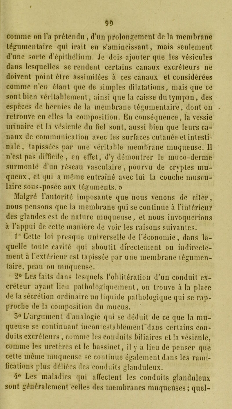 comme ou l’a prétendu , d’un prolongement de la membrane tégumentaire qui irait en s’amincissant, mais seulement d’une sorte d’épithélium. Je dois ajouter que les vésicules dans lesquelles se rendent certains canaux excréteurs ne doivent point être assimilées à ces canaux et considérées comme n’en étant que de simples dilatations, mais que ce sont bien véritablement, ainsi que la caisse du tympan , des espèces de hernies de la membrane tégumentaire, dont on - retrouve en elles la composition. En conséquence, la vessie urinaire et la vésicule du fiel sont, aussi bien que leurs ca- naux de communication avec les surfaces cutanée et intesti- nale, tapissées par une véritable membrane muqueuse. Il n’est pas difficile, en effet, d’y démontrer le muco-derme surmonté d’un réseau vasculaire, pourvu de cryptes mu- queux, et qui a même entraîné avec lui la couche muscu- laire sous-posée aux téguments. » Malgré l’autorité imposante que nous venons de citer, nous pensons que la membrane qui se continue à l’intérieur des glandes est de nature muqueuse, et nous invoquerions à l’appui de cette manière de voir les raisons suivantes. 1° Cette loi presque universelle de l’économie, dans la- quelle toute cavité qui aboutit directement ou indirecte- ment à l’extérieur est tapissée par une membrane tégumen- laire, peau ou muqueuse. 2° Les faits dans lesquels l’oblitération d’un conduit ex- créteur ayant lieu pathologiquement, on trouve à la place de la sécrétion ordinaire un liquide pathologique qui se rap- proche de la composition du mucus. 5° L’argument d’analogie qui se déduit de ce que la mu- queuse se continuant incontestablement dans certains con- duits excréteurs , comme les conduits biliaires et la vésicule, comme les uretères et le bassinet, il y a lieu de penser que celte môme muqueuse se continue également dans les rami- fications plus déliées des conduits glanduleux. 4° Les maladies qui affectent les conduits glanduleux sont généralement celles des membranes muqueuses; quel-