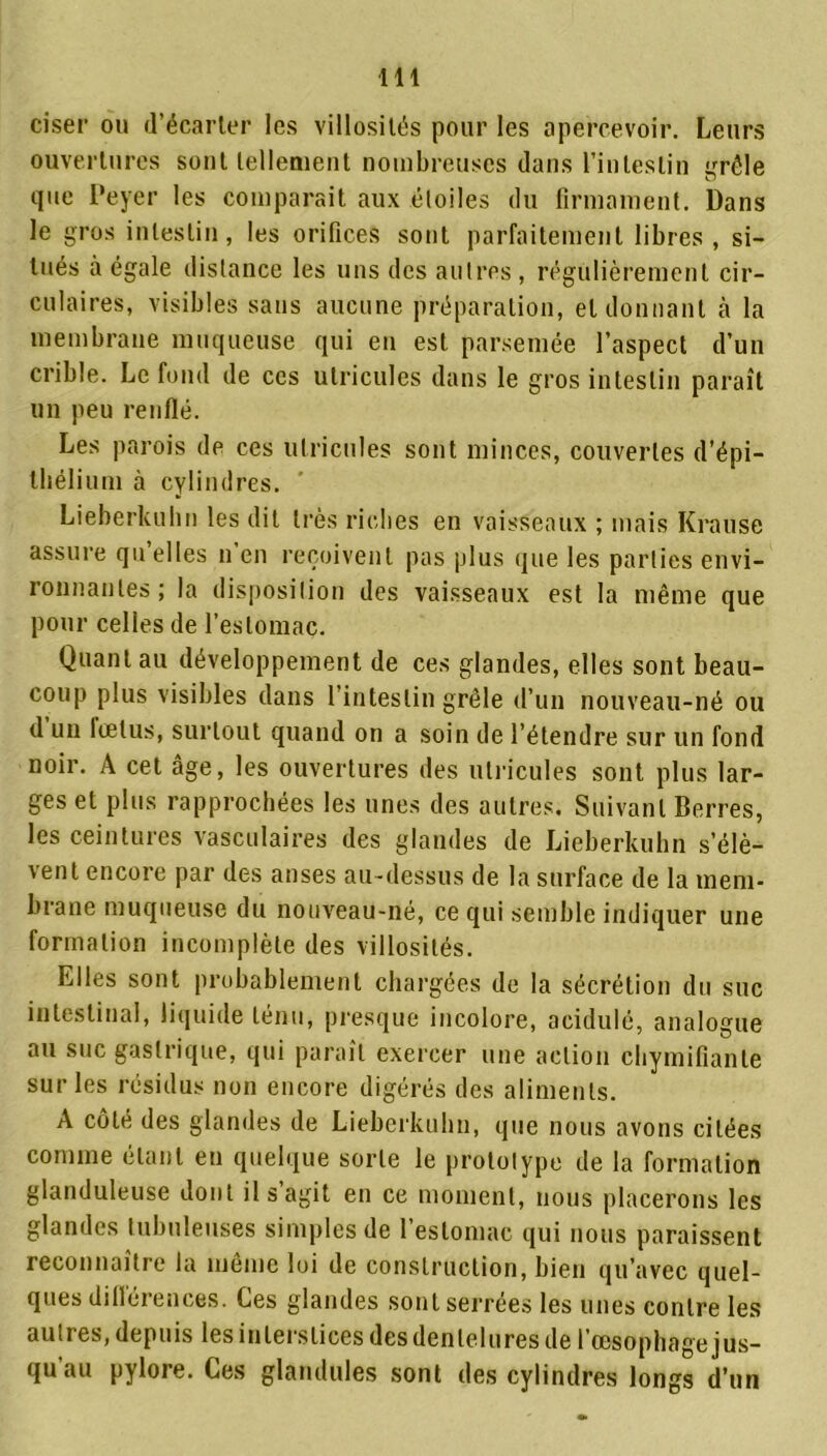 ciser ou d’écarter les villosités pour les apercevoir. Leurs ouvertures sont tellement nombreuses dans l’intestin grêle que Peyer les comparait aux éloiles du firmament. Dans le gros intestin, les orifices sont parfaitement libres, si- tués à égale distance les uns des autres , régulièrement cir- culaires, visibles sans aucune préparation, et donnant à la membrane muqueuse qui en est parsemée l’aspect d’un crible. Le fond de ces ulricules dans le gros intestin paraît un peu renflé. Les parois de ces ulricules sont minces, couvertes d’épi- thélium à cylindres. Lieherkuhn les dit très riches en vaisseaux ; mais Krause assure qu’elles n’en reçoivent pas plus que les parties envi- ronnantes; la disposition des vaisseaux est la même que pour celles de l’estomac. Quant au développement de ces glandes, elles sont beau- coup plus visibles dans l’intestin grêle d’un nouveau-né ou d un fœtus, surtout quand on a soin de l’étendre sur un fond noir. A cet âge, les ouvertures des ulricules sont plus lar- ges et plus rapprochées les unes des autres. Suivant Berres, les ceintures vasculaires des glandes de Lieherkuhn s’élè- vent encore par des anses au-dessus de la surface de la mem- brane muqueuse du nouveau-né, ce qui semble indiquer une formation incomplète des villosités. Elles sont probablement chargées de la sécrétion du suc intestinal, liquide ténu, presque incolore, acidulé, analogue au suc gastrique, qui paraît exercer une action chymifiante sur les résidus non encore digérés des aliments. A côté des glandes de Lieherkuhn, que nous avons citées comme étant en quelque sorte le prototype de la formation glanduleuse dont il s’agit en ce moment, nous placerons les glandes tubuleuses simples de l’estomac qui nous paraissent reconnaître la même loi de construction, bien qu’avec quel- ques dillérences. Ces glandes sont serrees les unes contre les autres, depuis les interstices des dentelures de l’œsophage jus- qu au pylore. Ces glandules sont des cylindres longs d’un