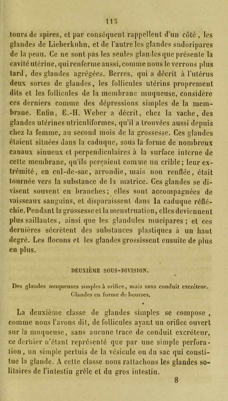 m tours de spires, el par conséquent rappellent d’un côté , les glandes de Lieberkuhn, el de l'autre les glandes sudoripares de la peau. Ce ne sont pas les seules glandes que présente la cavité utérine, qui renferme aussi, comme nous le verrons plus tard, des glandes agrégées. Bcrres, qui a décrit à l'utérus deux sortes de glandes, les follicules utérins proprement dits et les follicules de la membrane muqueuse, considère ces derniers comme des dépressions simples de la mem- brane. Enfin, E.-H. Weber a décrit, chez la vache, des glandes utérines utriculiformes, qu’il a trouvées aussi depuis chez la femme, au second mois de la grossesse. Ces glandes étaient situées dans la caduque, sous la forme de nombreux canaux sinueux et perpendiculaires à la surface interne de celte membrane, qu’ils perçaient comme un crible; leur ex- trémité, en cul-de-sac, arrondie, mais non renflée, était tournée vers la substance de la matrice. Ces glandes se di- visent souvent en branches; elles sont accompagnées de vaisseaux sanguins, et disparaissent dans la caduque réflé- chie. Pendant la grossesse el la menstruation, elles deviennent plus saillantes, ainsi que les glandules mucipares ; et ces dernières sécrètent des substances plastiques à un haut degré. Les flocons et les glandes grossissent ensuite de plus en plus. DEUXIÈME SOUS-DIVISION. Des glandes muqueuses simples à orifice, mais sans conduit excréteur. Glandes en forme de bourses. La deuxième classe de glandes simples se compose , comme nous l’avons dit, de follicules ayant un orifice ouvert sur la muqueuse, sans aucune trace de conduit excréteur, ce dernier n’étant représenté que par une simple perfora- tion, un simple pertuis de la vésicule ou du sac qui consti- tue la glande. A celle classe nous rattachons les glandes so- litaires de l’intestin grêle el du gros intestin. 8