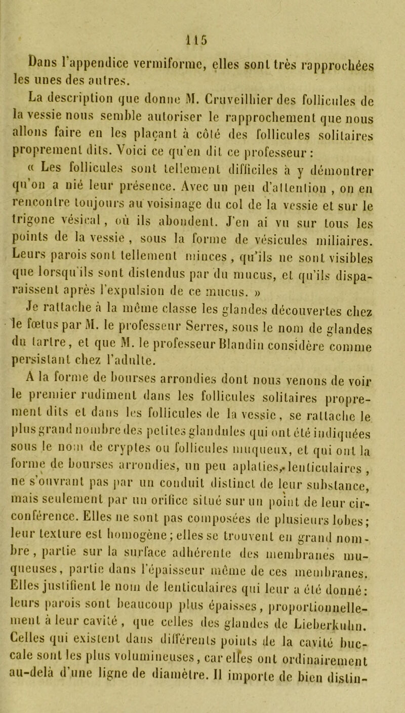 Dans l'appendice vermifonue, elles sont très rapprochées les unes des outres. La description que donne M. Cruveilhier des follicules de la vessie nous semble autoriser le rapprochement que nous allons faire en les plaçant à côté des follicules solitaires proprement dits. Voici ce qu’en dit ce professeur: « Les follicules sont tellement diliiciles à y démontrer qu’on a nié leur présence. Avec un peu d’attention , on en rencontre toujours au voisinage du col de la vessie et sur le trigone vésical, où ils abondent. J’en ai vu sur tous les points de la vessie , sous la forme de vésicules miliaires. Leurs parois sont tellement minces , qu’ils ne sont visibles que lorsqu’ils sont distendus par du mucus, et qu’ils dispa- raissent après l’expulsion de ce mucus. » Je rattache à la même classe les glandes découvertes chez le fœtus par M. le professeur Serres, sous le nom de glandes du tartre, et que M. le professeur Blandin considère comme persistant chez l’adulte. A la forme de bourses arrondies dont nous venons de voir le piemier rudiment dans les follicules solitaires propre- ment dits et dans les follicules de la vessie, se rattache Je plus grand nombre des petites glandules qui ont été indiquées sous le nom de cryptes ou follicules muqueux, et qui ont la forme de bourses arrondies, un peu aplaties,.lenticulaires , ne s’ouvrant pas par un conduit distinct de leur substance, mais seulement par un orilicc situé sur un point de leur cir- conférence. Elles ne sont pas composées de plusieurs lobes ; leur texture est homogène ; elles se trouvent en grand nom- bre, pallie sui la surlace adhérente des membranes mu- queuses, partie dans l’épaisseur même de ces membranes. Elles justifient le nom de lenticulaires qui leur a été donné: leurs parois sont beaucoup plus épaisses, proportionnelle- ment à leur cavité , que celles des glandes de Lieberkuhn. Celles qui existent dans différents points de la cavité buc- cale sont les plus volumineuses, car elfes ont ordinairement au-delà d’une ligne de diamètre. Il importe de bien dislin-