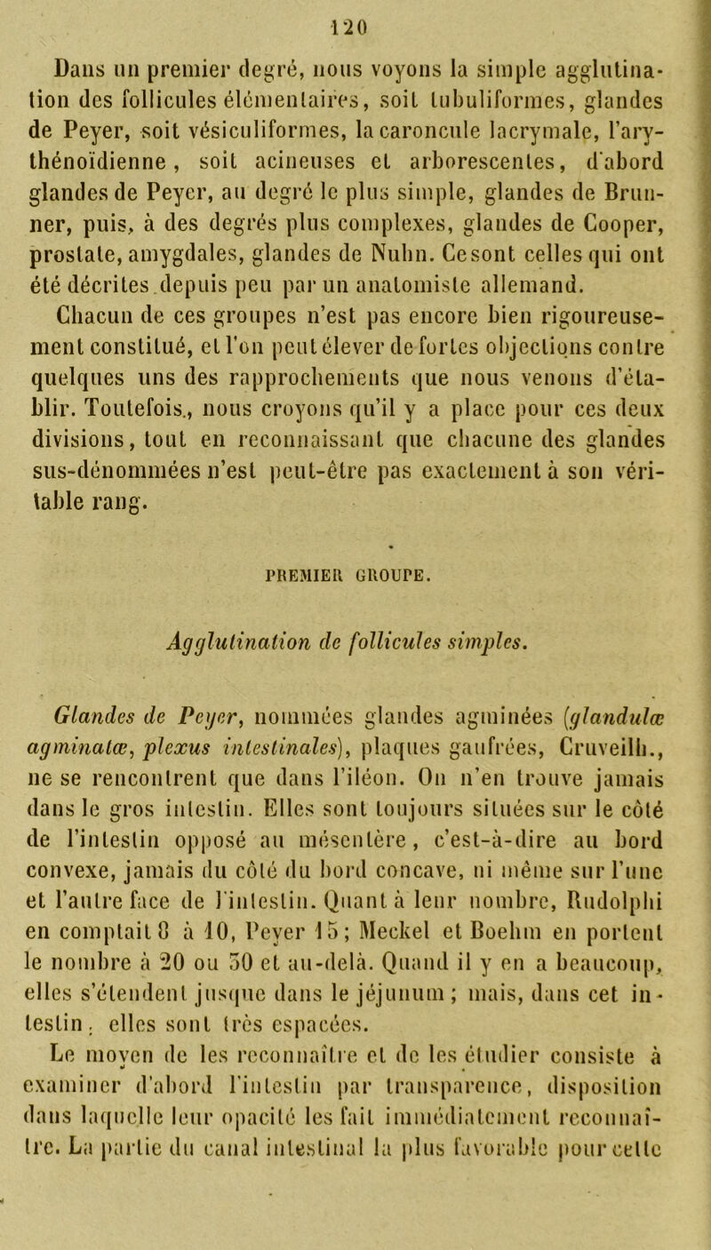 Dans un premier degré, nous voyons la simple agglutina- tion des follicules élémentaires, soit tubuliformes, glandes de Peyer, soit vésiculiformes, la caroncule lacrymale, l’ary- thénoïdienne, soit acineuses et arborescentes, d'abord glandes de Peyer, au degré le plus simple, glandes de Brun- ner, puis, à des degrés plus complexes, glandes de Cooper, prostate, amygdales, glandes de Nulin. Cesont celles qui ont été décrites depuis peu par un anatomiste allemand. Chacun de ces groupes n’est pas encore bien rigoureuse- ment constitué, et l’on peut élever de fortes objections contre quelques uns des rapprochements que nous venons d’éta- blir. Toutefois., nous croyons qu’il y a place pour ces deux divisions, tout en reconnaissant que chacune des glandes sus-dénommées n’est peut-être pas exactement à son véri- table rang. PREMIER GROUPE. Agglutination de follicules simples. Glandes de Peyer, nommées glandes agminées (glandulœ agminatœ, plexus intestinales), plaques gaufrées, Cruveilh., ne se rencontrent que dans l’iléon. On n’en trouve jamais dans le gros intestin. Elles sont toujours situées sur le côté de l’intestin opposé au mésentère, c’est-à-dire au bord convexe, jamais du côté du bord concave, ni même sur l’une et l’autre face de l'intestin. Quant à leur nombre, Rudolphi en comptait 8 à 10, Peyer 15; Meckel et Boelim en portent le nombre à 20 ou 50 et au-delà. Quand il y en a beaucoup, elles s’étendent jusque dans le jéjunum ; mais, dans cet in- testin. elles sont très espacées. Le moyen de les reconnaître et de les étudier consiste à examiner d’abord l'inleslin par transparence, disposition dans laquelle leur opacité les fait immédiatement reconnaî- tre. La partie du canal intestinal la plus favorable pour celle