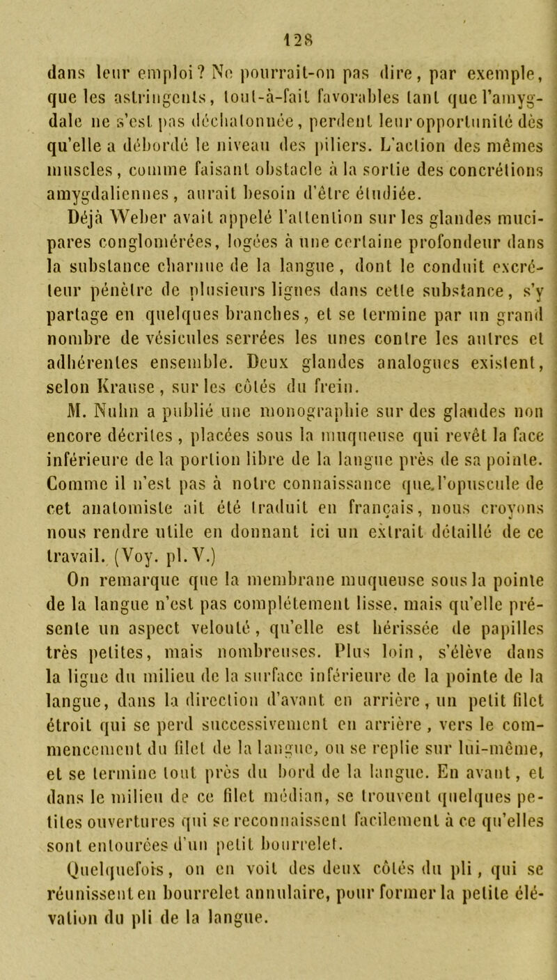 dans leur emploi? Ne pourrait-on pas dire, par exemple, que les astringents, loul-à-fail favorables tant que l’amyg- dale ne s’est pas déebalonnée, perdent leur opportunité dès qu’elle a débordé le niveau des piliers. L’action des mêmes muscles , comme faisant obstacle à la sortie des concrétions amygdalicnnes , aurait besoin d’être étudiée. Déjà Weber avait appelé l’attention sur les glandes muci- pares conglomérées, logées à une certaine profondeur dans la substance charnue de la langue, dont le conduit excré- teur pénètre de plusieurs lignes dans cette substance, s’y partage en quelques branches, et se termine par un grand nombre de vésicules serrées les unes contre les autres et adhérentes ensemble. Deux glandes analogues existent, selon Krause , sur les côtés du frein. M. Nulin a publié une monographie sur des glandes non encore décrites , placées sous la muqueuse qui revêt la face inférieure de la portion libre de la langue près de sa pointe. Comme il n’est pas à notre connaissance que.l’opuscule de cet anatomiste ait été traduit en français, nous croyons nous rendre utile en donnant ici un extrait détaillé de ce travail. (Voy. pl.Y.) On remarque que la membrane muqueuse sous la pointe de la langue n’est pas complètement lisse, mais quelle pré- sente un aspect velouté, qu’elle est hérissée de papilles très petites, mais nombreuses. Plus loin, s’élève dans la ligne du milieu de la surface inférieure de la pointe de la langue, dans la direction d’avant en arrière, un petit filet étroit qui se perd successivement en arrière, vers le com- mencement du filet de la langue, ou se replie sur lui-même, et se termine tout près du bord de la langue. En avant, et dans le milieu de ce filet médian, se trouvent quelques pe- tites ouvertures qui se reconnaissent facilement à ce qu’elles sont entourées d’un petit bourrelet. Quelquefois, on en voit des deux côtés du pli, qui se réunissent en bourrelet annulaire, pour former la petite élé- vation du pli de la langue.