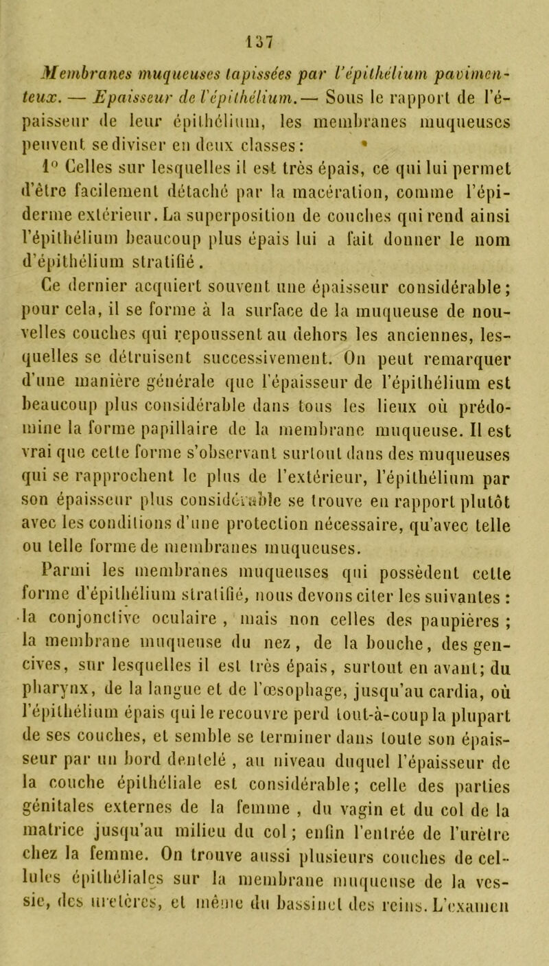 Membranes muqueuses tapissées par Vépithélium pavimen- teux. — Epaisseur de l'épithélium.— Sous le rapport de l’é- paisseur de leur épithélium, les membranes muqueuses peuvent se diviser en deux classes: • 1° Celles sur lesquelles il est très épais, ce qui lui permet d’ètre facilement détaché par la macération, comme l’épi- derme extérieur. La superposition de couches qui rend ainsi l’épithélium beaucoup plus épais lui a fait donner le nom d’épithélium stratifié. Ce dernier acquiert souvent une épaisseur considérable; pour cela, il se forme à la surface de la muqueuse de nou- velles couches qui repoussent au dehors les anciennes, les- quelles se détruisent successivement. On peut remarquer d’une manière générale que l'épaisseur de l’épithélium est beaucoup plus considérable dans tous les lieux où prédo- mine la forme papillaire de la membrane muqueuse. Il est vrai que celte forme s’observant surtout dans des muqueuses qui se rapprochent le plus de l’extérieur, l’épithélium par son épaisseur plus considérable se trouve en rapport plutôt avec les conditions d’une protection nécessaire, qu’avec telle ou telle forme de membranes muqueuses. Parmi les membranes muqueuses qui possèdent cette forme d’épithélium stratifié, nous devons citer les suivantes : la conjonctive oculaire, mais non celles des paupières ; la membrane muqueuse du nez, de la bouche, des gen- cives, sur lesquelles il est très épais, surtout en avant; du pharynx, de la langue et de l’œsophage, jusqu’au cardia, où l’épithélium épais qui le recouvre perd tout-à-coup la plupart de ses couches, et semble se terminer dans toute son épais- seur par un bord dentelé , au niveau duquel l’épaisseur de la couche épithéliale est considérable; celle des parties génitales externes de la femme , du vagin et du col de la matrice jusqu’au milieu du col; enfin l’entrée de l’urètre chez la femme. On trouve aussi plusieurs couches de cel- lules épithéliales sur la membrane muqueuse de la ves- sie, des uretères, et même du bassinet des reins. L’examen